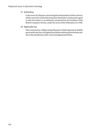 17 Arbitration
In the event of a dispute concerning the interpretation of this contract,
which cannot be resolved by the parties themselves, both parties agree
to refer the matter to an arbitrator nominated by the President of the
British Computer Society, under the terms of the Arbitration Act 1996.
18 Applicable law
Thisconstruction,validityandperformanceofthisAgreementshallbe
governedbythelawsofEnglandandWalesandthepartiesherebysub-
mit to the jurisdiction of the courts of England and Wales.
Professional Issues in Information Technology
230
 