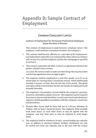 Appendix D: Sample Contract of
Employment
CAMBRIAN CONSULTANTS LIMITED
Contract of Employment for Permanent Professional Employees
below the Rank of Director
This contract of employment is made between <employee name> (‘the
employee’) and Cambrian Consultants Limited (‘the company’).
1. This contract shall become effective on <start date of the employment>
and shall subsist until either it is terminated by either side in accordance
with section 8 or until the employee reaches the retiring age as specified
in section 9.
2. This contract supersedes all other contracts or agreements between the
parties, whether oral or written.
[As usual, the contract needs to make sure that things that may have been
said during negotiations have no legal weight.]
3. The employee shall be employed as a <job title> (grade <A to F>) at an
initial salary of <starting salary> pounds per annum, which shall be paid
monthly in arrears, no later than the last day of the month. This grade
and salary will be reviewed after the first six months of employment and
annually thereafter.
4. The employee’s normal place of work shall be the company’s premises
located at <full address of place of work>. The employee may be required
fromtimetotimetoworkelsewhere;insuchcasestravelandsubsistence
expenses shall be payable in accordance with the company’s usual rates
and procedures.
5. Normal office hours shall be from 9.00 am to 5.30 pm, Mondays to
Fridays, with an hour’s break for lunch. The employee shall normally
work these hours, or such other hours as may be agreed with the
company, and may from time to time be required to work longer
hours.
6. The employee shall be entitled to 24 days’ annual holiday per calendar
year, in addition to statutory holidays. Holiday entitlement can only
be carried over from one calendar year to the next with the written
231
 