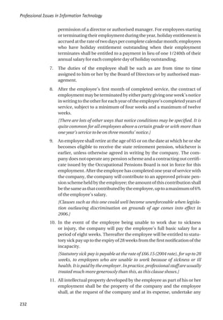 permission of a director or authorised manager. For employees starting
or terminating their employment during the year, holiday entitlement is
accrued at the rate of two days per complete calendar month; employees
who have holiday entitlement outstanding when their employment
terminates shall be entitled to a payment in lieu of one 1/240th of their
annual salary for each complete day of holiday outstanding.
7. The duties of the employee shall be such as are from time to time
assigned to him or her by the Board of Directors or by authorised man-
agement.
8. After the employee’s first month of completed service, the contract of
employment may be terminated by either party giving one week’s notice
in writing to the other for each year of the employee’s completed years of
service, subject to a minimum of four weeks and a maximum of twelve
weeks.
[There are lots of other ways that notice conditions may be specified. It is
quite common for all employees above a certain grade or with more than
one year’s service to be on three months’ notice.]
9. An employee shall retire at the age of 65 or on the date at which he or she
becomes eligible to receive the state retirement pension, whichever is
earlier, unless otherwise agreed in writing by the company. The com-
pany does not operate any pension scheme and a contracting out certifi-
cate issued by the Occupational Pensions Board is not in force for this
employment. After the employee has completed one year of service with
the company, the company will contribute to an approved private pen-
sion scheme held by the employee; the amount of this contribution shall
bethesameasthatcontributedbytheemployee,uptoamaximumof6%
of the employee’s salary.
[Clauses such as this one could well become unenforceable when legisla-
tion outlawing discrimination on grounds of age comes into effect in
2006.]
10. In the event of the employee being unable to work due to sickness
or injury, the company will pay the employee’s full basic salary for a
period of eight weeks. Thereafter the employee will be entitled to statu-
tory sick pay up to the expiry of 28 weeks from the first notification of the
incapacity.
[Statutory sick pay is payable at the rate of £66.15 (2004 rate), for up to 28
weeks, to employees who are unable to work because of sickness or ill
health. It is paid by the employer. In practice, professional staff are usually
treated much more generously than this, as this clause shows.]
11. All intellectual property developed by the employee as part of his or her
employment shall be the property of the company and the employee
shall, at the request of the company and at its expense, undertake any
Professional Issues in Information Technology
232
 