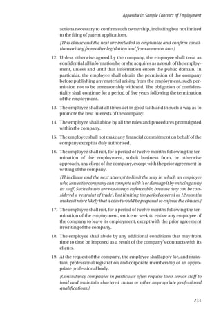 actions necessary to confirm such ownership, including but not limited
to the filing of patent applications.
[This clause and the next are included to emphasize and confirm condi-
tions arising from other legislation and from common law.]
12. Unless otherwise agreed by the company, the employee shall treat as
confidential all information he or she acquires as a result of the employ-
ment, unless and until that information enters the public domain. In
particular, the employee shall obtain the permission of the company
before publishing any material arising from the employment, such per-
mission not to be unreasonably withheld. The obligation of confiden-
tiality shall continue for a period of five years following the termination
of the employment.
13. The employee shall at all times act in good faith and in such a way as to
promote the best interests of the company.
14. The employee shall abide by all the rules and procedures promulgated
within the company.
15. The employee shall not make any financial commitment on behalf of the
company except as duly authorised.
16. The employee shall not, for a period of twelve months following the ter-
mination of the employment, solicit business from, or otherwise
approach, any client of the company, except with the prior agreement in
writing of the company.
[This clause and the next attempt to limit the way in which an employee
wholeavesthecompanycancompetewithitordamageitbyenticingaway
its staff. Such clauses are not always enforceable, because they can be con-
sidered a ‘restraint of trade’, but limiting the period covered to 12 months
makes it more likely that a court would be prepared to enforce the clauses.]
17. The employee shall not, for a period of twelve months following the ter-
mination of the employment, entice or seek to entice any employee of
the company to leave its employment, except with the prior agreement
in writing of the company.
18. The employee shall abide by any additional conditions that may from
time to time be imposed as a result of the company’s contracts with its
clients.
19. At the request of the company, the employee shall apply for, and main-
tain, professional registration and corporate membership of an appro-
priate professional body.
[Consultancy companies in particular often require their senior staff to
hold and maintain chartered status or other appropriate professional
qualifications.]
Appendix D: Sample Contract of Employment
233
 
