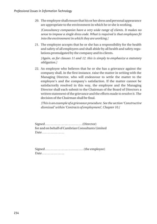 20. Theemployeeshallensurethathisorherdressandpersonalappearance
are appropriate to the environment in which he or she is working.
[Consultancy companies have a very wide range of clients. It makes no
sense to impose a single dress code. What is required is that employees fit
into the environment in which they are working.]
21. The employee accepts that he or she has a responsibility for the health
and safety of all employees and shall abide by all health and safety regu-
lations promulgated by the company and its clients.
[Again, as for clauses 11 and 12. this is simply to emphasize a statutory
obligation.]
22. An employee who believes that he or she has a grievance against the
company shall, in the first instance, raise the matter in writing with the
Managing Director, who will endeavour to settle the matter to the
employee’s and the company’s satisfaction. If the matter cannot be
satisfactorily resolved in this way, the employee and the Managing
Director shall each submit to the Chairman of the Board of Directors a
written statement of the grievance and the efforts made to resolve it. The
decision of the Chairman shall be final.
[This is an example of a grievance procedure. See the section ‘Constructive
dismissal’ within ‘Contracts of employment’, Chapter 10.]
Signed . . . . . . . . . . . . . . . . . . . . . . . . . . .(Director)
for and on behalf of Cambrian Consultants Limited
Date . . . . . . . . . . . . . . . .
Signed . . . . . . . . . . . . . . . . . . . . . . . . . . . .(the employee)
Date . . . . . . . . . . . . . . . .
Professional Issues in Information Technology
234
 