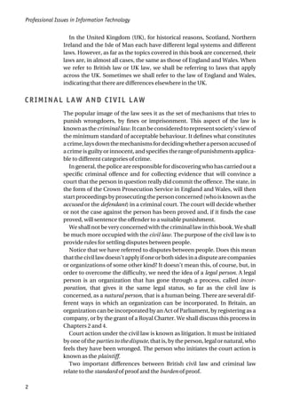 In the United Kingdom (UK), for historical reasons, Scotland, Northern
Ireland and the Isle of Man each have different legal systems and different
laws. However, as far as the topics covered in this book are concerned, their
laws are, in almost all cases, the same as those of England and Wales. When
we refer to British law or UK law, we shall be referring to laws that apply
across the UK. Sometimes we shall refer to the law of England and Wales,
indicating that there are differences elsewhere in the UK.
CRIMINAL LAW AND CIVIL LAW
The popular image of the law sees it as the set of mechanisms that tries to
punish wrongdoers, by fines or imprisonment. This aspect of the law is
known as the criminal law. It can be considered to represent society’s view of
the minimum standard of acceptable behaviour. It defines what constitutes
acrime,laysdownthemechanismsfordecidingwhetherapersonaccusedof
a crime is guilty or innocent, and specifies the range of punishments applica-
ble to different categories of crime.
In general, the police are responsible for discovering who has carried out a
specific criminal offence and for collecting evidence that will convince a
court that the person in question really did commit the offence. The state, in
the form of the Crown Prosecution Service in England and Wales, will then
start proceedings by prosecuting the person concerned (who is known as the
accused or the defendant) in a criminal court. The court will decide whether
or not the case against the person has been proved and, if it finds the case
proved, will sentence the offender to a suitable punishment.
We shall not be very concerned with the criminal law in this book. We shall
be much more occupied with the civil law. The purpose of the civil law is to
provide rules for settling disputes between people.
Notice that we have referred to disputes between people. Does this mean
that the civil law doesn’t apply if one or both sides in a dispute are companies
or organizations of some other kind? It doesn’t mean this, of course, but, in
order to overcome the difficulty, we need the idea of a legal person. A legal
person is an organization that has gone through a process, called incor-
poration, that gives it the same legal status, so far as the civil law is
concerned, as a natural person, that is a human being. There are several dif-
ferent ways in which an organization can be incorporated. In Britain, an
organization can be incorporated by an Act of Parliament, by registering as a
company, or by the grant of a Royal Charter. We shall discuss this process in
Chapters 2 and 4.
Court action under the civil law is known as litigation. It must be initiated
by one of the parties to the dispute, that is, by the person, legal or natural, who
feels they have been wronged. The person who initiates the court action is
known as the plaintiff.
Two important differences between British civil law and criminal law
relate to the standard of proof and the burden of proof.
Professional Issues in Information Technology
2
 