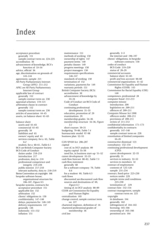 acceptance procedure
generally 151
sample contract term on 224–225
accreditation 30
advancement of knowledge, BCS’s
function of 33–34
advice, official 36
age, discrimination on grounds of
143–144
agreement, sample 221
All-Party Parliamentary Internet
Group (APIG) 211–212
APIG see All-Party Parliamentary
Internet Group
applicable law of contract
generally 152
sample contract term on 230
appraisal schemes 119–121
arbitration clause in contract
generally 152
sample contract term on 230
articles of association 44–45
assets, on balance sheet 61–65
balance sheet
assets and 61–65
commercial 61–65
generally 59
liabilities and 65
owners’ equity and 65
services company, for a 63, Table
6.2
student, for a 60–61, Table 6.1
BCS see British Computer Society
BCS Code of Conduct
duties under 218–219
introduction 217
profession, duty to 219
professional competence and
integrity 219–220
public interest 217–218
relevant authority, duty to 218–219
Berne Convention on copyright 166
bespoke software house,
organizational structure for
106–107, Figure 9.5
bespoke systems, contracts for
acceptance procedure 151
applicable law 152
arbitration 152
clients’ obligations in 150
confidentiality 147–148
delays, payments for 148–149
delivery requirements 147
generally 146
indemnity 151–152
inflation 151
maintenance 151
methods of working 150
ownership of rights 147
payment terms 148
penalty clauses 149
progress meetings 150
project managers 150
requirements specifications
146–147
standards of working 150
termination of 152
variations, payments for 149
warranty periods 151
British Computer Society (BCS)
accreditation 30
advancement of knowledge by
33–34
Code of Conduct see BCS Code of
Conduct
continuing professional
development 31–33
education, promotion of 29
examinations 29
membership grades 34–36
membership structure 34–36, Figure
3.1
short courses 30–31
budgeting 79–80, Table 7.4
bureaucratic model 97–98
business plan 52–53
CAN SPAM Act 206–207
capital
cost of, in DCF analysis 89
equity capital 55–56
need for, in business start-up 51–52
career development 32–33
cash flow forecast 80–82, Table 7.5
cash flow statement
generally 68
for a software company 70, Table
6.6
for a student 69, Table 6.5
cash flows
discounted see discounted cash flow
sources and destinations of 69,
Figure 6.1
timing of, in DCF analysis 88–89
CEHR see Commission for Equality
and Human Rights
centralization 105
change control, sample contract term
on 227
chartered engineer, definition of 16
chartered professional grades of
membership 36
civil law
generally 2–3
the internet and 196–197
clients’ obligations, in bespoke
software contracts 150
codes of conduct
BCS Code 219–220
status of 28–29
commercial accounts
balance sheet 61–65
profit and loss account 66–68
commercial organizations 41–42
Commission for Equality and Human
Rights (CEHR) 143
Commission for Racial Equality (CRE)
140
competence, professional 28
computer fraud 212–213
computer misuse
introduction 209
legislation on 209–211
offences of 209–211
Computer Misuse Act 1990
offences under 209–211
provisions of 209–211
review of 211–212
confidential information 171–173
confidentiality in contracts
generally 147–148
sample contract term on 228
constitution of limited companies
44–45
constructive dismissal 123
consultancy 152–154
continuing professional development
(CPD)
career development 32–33
generally 31
services to industry 32–33
services to members 32
contract of employment
contents of 125–126
sample 231–234
contract, fixed-price 223–230
notices under 229
sample terms and conditions
223–230
termination of 229
contract hire 152–154
contract management, sample
contract term on 223
copyright
in databases 164
generally 163
infringement of 164–165
licensing 165–166
ownership of 165–166
permitted acts 164
237
Index
 