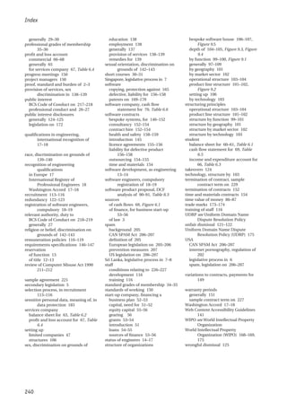 Index
240
generally 29–30
professional grades of membership
35–36
profit and loss account
commercial 66–68
generally 65
for services company 67, Table 6.4
progress meetings 150
project managers 150
proof, standard and burden of 2–3
provision of services, sex
discrimination in 138–139
public interest
BCS Code of Conduct on 217–218
professional conduct and 26–27
public interest disclosures
generally 124–125
legislation on 172
qualifications in engineering,
international recognition of
17–18
race, discrimination on grounds of
139–140
recognition of engineering
qualifications
in Europe 17
International Register of
Professional Engineers 18
Washington Accord 17–18
recruitment 113–116
redundancy 122–123
registration of software engineers,
compulsory 18–19
relevant authority, duty to
BCS Code of Conduct on 218–219
generally 27
religion or belief, discrimination on
grounds of 142–143
remuneration policies 116–119
requirements specifications 146–147
reservation
of function 13
of title 12–13
review of Computer Misuse Act 1990
211–212
sample agreement 221
secondary legislation 5
selection process, in recruitment
113–116
sensitive personal data, meaning of, in
data protection 183
services company
balance sheet for 63, Table 6.2
profit and loss account for 67, Table
6.4
setting up
limited companies 47
structures 106
sex, discrimination on grounds of
education 138
employment 138
generally 137
provision of services 138–139
remedies for 139
sexual orientation, discrimination on
grounds of 142–143
short courses 30–31
Singapore, legislative process in 7
software
copying, protection against 165
defective, liability for 156–158
patents on 169–170
software company, cash flow
statement for 70, Table 6.6
software contracts
bespoke systems, for 146–152
consultancy 152–154
contract hire 152–154
health and safety 158–159
introduction 145
licence agreements 155–156
liability for defective product
156–158
outsourcing 154–155
time and materials 154
software development, as engineering
13–14
software engineers, compulsory
registration of 18–19
software product proposal, DCF
analysis of 90–91, Table 8.3
sources
of cash flows 69, Figure 6.1
of finance, for business start-up
53–56
of law 3
spam
background 205
CAN SPAM Act 206–207
definition of 205
European legislation on 205–206
prevention measures 207
US legislation on 206–207
Sri Lanka, legislative process in 7–8
staff
conditions relating to 226–227
development 116
training 116
standard grades of membership 34–35
standards of working 150
start-up company, financing a
business plan 52–53
capital, need for 51–52
equity capital 55–56
gearing 56
grants 53–54
introduction 51
loans 54–55
sources of finance 53–56
status of engineers 14–17
structure of organizations
bespoke software house 106–107,
Figure 9.5
depth of 104–105, Figure 9.3, Figure
9.4
by function 99–100, Figure 9.1
generally 97–109
by geography 101
by market sector 102
operational structure 103–104
product line structure 101–102,
Figure 9.2
setting up 106
by technology 103
structuring principles
operational structure 103–104
product line structure 101–102
structure by function 99–101
structure by geography 101
structure by market sector 102
structure by technology 103
student
balance sheet for 60–61, Table 6.1
cash flow statement for 69, Table
6.5
income and expenditure account for
66, Table 6.3
takeovers 124
technology, structure by 103
termination of contract, sample
contract term on 229
termination of contracts 152
time and materials contracts 154
time value of money 86–87
trade marks 173–174
training of staff 116
UDRP see Uniform Domain Name
Dispute Resolution Policy
unfair dismissal 121–122
Uniform Domain Name Dispute
Resolution Policy (UDRP) 175
USA
CAN SPAM Act 206–207
internet pornography, regulation of
202
legislative process in 6
spam, legislation on 206–207
variations to contracts, payments for
149
warranty periods
generally 151
sample contract term on 227
Washington Accord 17–18
Web Content Accessibility Guidelines
141
WIPO see World Intellectual Property
Organization
World Intellectual Property
Organization (WIPO) 168–169,
175
wrongful dismissal 125
 