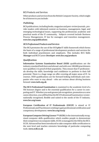 241
BCS Products and Services
Other products and services from the British Computer Society, which might
be of interest to you include:
Publishing
BCSpublications,includingbooks,magazineandpeer-reviewjournals, pro-
vide readers with informed content on business, management, legal, and
emerging technological issues, supporting the professional, academic and
practical needs of the IT community. Subjects covered include Business
Process Management, IT law for managers and transition management.
www.bcs.org/publications
BCS Professional Products and Services
The BCS promotes the use of the SFIAplus IT skills framework which forms
the basis of a range of professional development products and services for
both individual practitioners and employers. This includes BCS Skills
Manager and BCS Career Developer. www.bcs.org/products
Qualifications
Information Systems Examination Board (ISEB) qualifications are the
industry standard both here and abroad, and with over 100,000 practitioners
now qualified, it is proof of their popularity. They ensure that IT profession-
als develop the skills, knowledge and confidence to perform to their full
potential. There is a huge range on offer covering all major areas of IT. In
essence, ISEB qualifications are for forward looking individuals and com-
panies who want to stay ahead – who are serious about driving business
forward. www.iseb.org.uk
The BCS Professional Examination is examined to the academic level of a
UK honours degree and is the essential qualification for a career in com-
puting and IT. Whether you seek greater job recognition, promotion or a new
careerdirection,youwillfindthattheBCSProfessionalExamination isinter-
nationally recognised, flexible and suited to the needs of the IT industry.
www.bcs.org/exam
European Certification of IT Professionals (EUCIP) is aimed at IT
ProfessionalsandPractitionerswishingtogainprofessionalcertificationand
competency development. www.bcs.org/eucip
EuropeanComputerDrivingLicence™(ECDL)istheinternationallyrecog-
nised computer skills qualification which enables people to demonstrate
theircompetenceoncomputerskills.ECDLismanagedintheUKbytheBCS.
ECDL Advanced has been introduced to take computer skills certification to
the next level and teaches extensive knowledge of particular computing
tools. www.ecdl.co.uk
 