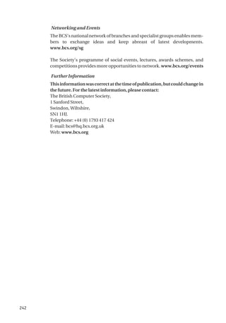 242
Networking and Events
The BCS’s national network of branches and specialist groups enables mem-
bers to exchange ideas and keep abreast of latest developments.
www.bcs.org/sg
The Society’s programme of social events, lectures, awards schemes, and
competitions provides more opportunities to network. www.bcs.org/events
Further Information
Thisinformationwascorrectatthetimeofpublication,butcouldchangein
the future. For the latest information, please contact:
The British Computer Society,
1 Sanford Street,
Swindon, Wiltshire,
SN1 1HJ.
Telephone: +44 (0) 1793 417 424
E-mail: bcs@hq.bcs.org.uk
Web: www.bcs.org
 