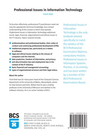 Frank
Bott
Professional
Issues
in
Information
Technology
Professional Issues in Information Technology
Frank Bott
To function effectively, professional IT practitioners need not
only the appropriate technical knowledge, but a broad
understanding of the context in which they operate.
Professional Issues in Information Technology addresses
social, legal, financial, organizational and ethical issues in
the IT industry. Topics covered include:
professionalism and professional bodies, their codes of
conduct and continuing professional development (CPD);
intellectual property law, particularly as it relates
to software;
legal and ethical issues relating to the misuse of
computers and the internet;
data protection, freedom of information, and privacy;
anti-discrimination law and employment law in the
context of the IT industry;
basic financial and management accounting;
types of organizational structure and their legal status.
About the author
Frank Bott was for many years head of the Computer Science
Department at the University of Wales, Aberystwyth, where
he now lectures part-time. Before that he was a visiting
professor at the University of Missouri and worked in the
software industry. He is an active member of BCS.
Professional Issues in
Information
Technology is the only
textbook tailored
specifically to match
the syllabus of the
BCS Professional
Examination Diploma,
compulsory module,
Professional Issues in
Information Systems
Practice, in its entirety,
and has been written
by a member of the
BCS Professional
Examinations Board.
This book is brought to you by the
British Computer Society – the leading
professional and learned society in the field
of computers and information systems.
BCS FIRST FLOOR, BLOCK D,
NORTH STAR HOUSE, NORTH STAR AVENUE,
SWINDON, SN2 1FA, UK
professional-issues-USA:Layout 1 25/02/2009 16:03 Page 1
 