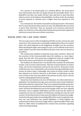 For a person to be found guilty of a criminal offence, the prosecution
must demonstrate that they are guilty beyond all reasonable doubt. For a
plaintiff to win their case under civil law, they only have to show that their
claim is correct on the balance of probabilities. In other words, the standard
of proof required in criminal cases is higher than that required in civil
cases.
In a criminal case, the burden of proof lies on the prosecution. This means
that it is up to the prosecution to prove its case. The defendant does not need
to prove their innocence. They are assumed to be innocent until proved
guilty. In a civil case, on the other hand, both parties present their arguments
and must convince the court of their correctness.
WHERE DOES THE LAW COME FROM?
The two main sources of law in England and Wales are the common law and
statute law. The common law is essentially traditional law that is not written
down, but which depends on the judgement of judges over the centuries.
When deciding the rights and wrongs of a case, a court will look at the way in
which similar cases have been decided in the past; such cases are known as
precedents.
The common law tradition is shared by many other countries. Almost all
the countries of the Commonwealth share the tradition; so, most impor-
tantly, does the USA. This means that a judgement made by a judge in the
USA can be used as a precedent in, for example, a court in Singapore.
The tradition of common law is not found in the countries of continental
Europe, such as France and Germany. Their law is based entirely on written
codes, one for the criminal law and one for the civil law. Those parts of the
world that were once colonized by such countries have generally kept such a
system of written codes. Confusingly, this system of written codes is often
also referred to as civil law. However, in this book, we shall always use the
term civil law in the sense described in the previous section, that is, the law
used for settling disputes between people.
Statute law is law laid down by Acts of Parliament. It is often referred to as
legislation. Two hundred years ago, most cases that came to trial would have
beentriedunderthecommonlaw.Therewascomparativelylittlestatutelaw.
Over the past two hundred years the position has changed a lot. On the one
hand, technical developments and social changes make new laws urgently
necessary. Laws to regulate child labour and laws to prevent the misuse of
computers are just two examples of Parliament creating new laws for such
reasons.Ontheotherhand,insomeareasthemillionsofcommonlawjudge-
mentsfromthepastmakeitincreasinglydifficultforcourtstoapplythecom-
mon law and Parliament has passed legislation to bring together the
common law in these areas into a single statute. A good example of this is the
Theft Act 1968, which consolidated the common law provisions regarding
crimes involving stealing.
Law and Government
3
 