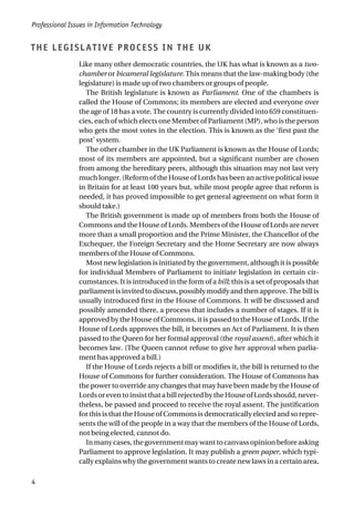 THE LEGISLATIVE PROCESS IN THE UK
Like many other democratic countries, the UK has what is known as a two-
chamber or bicameral legislature. This means that the law-making body (the
legislature) is made up of two chambers or groups of people.
The British legislature is known as Parliament. One of the chambers is
called the House of Commons; its members are elected and everyone over
the age of 18 has a vote. The country is currently divided into 659 constituen-
cies, each of which elects one Member of Parliament (MP), who is the person
who gets the most votes in the election. This is known as the ‘first past the
post’ system.
The other chamber in the UK Parliament is known as the House of Lords;
most of its members are appointed, but a significant number are chosen
from among the hereditary peers, although this situation may not last very
much longer. (Reform of the House of Lords has been an active political issue
in Britain for at least 100 years but, while most people agree that reform is
needed, it has proved impossible to get general agreement on what form it
should take.)
The British government is made up of members from both the House of
Commons and the House of Lords. Members of the House of Lords are never
more than a small proportion and the Prime Minister, the Chancellor of the
Exchequer, the Foreign Secretary and the Home Secretary are now always
members of the House of Commons.
Most new legislation is initiated by the government, although it is possible
for individual Members of Parliament to initiate legislation in certain cir-
cumstances. It is introduced in the form of a bill; this is a set of proposals that
parliamentisinvitedtodiscuss,possiblymodifyandthenapprove.Thebillis
usually introduced first in the House of Commons. It will be discussed and
possibly amended there, a process that includes a number of stages. If it is
approved by the House of Commons, it is passed to the House of Lords. If the
House of Lords approves the bill, it becomes an Act of Parliament. It is then
passed to the Queen for her formal approval (the royal assent), after which it
becomes law. (The Queen cannot refuse to give her approval when parlia-
ment has approved a bill.)
If the House of Lords rejects a bill or modifies it, the bill is returned to the
House of Commons for further consideration. The House of Commons has
the power to override any changes that may have been made by the House of
LordsoreventoinsistthatabillrejectedbytheHouseofLordsshould,never-
theless, be passed and proceed to receive the royal assent. The justification
for this is that the House of Commons is democratically elected and so repre-
sents the will of the people in a way that the members of the House of Lords,
not being elected, cannot do.
Inmanycases,thegovernmentmaywanttocanvassopinionbeforeasking
Parliament to approve legislation. It may publish a green paper, which typi-
cally explains why the government wants to create new laws in a certain area,
Professional Issues in Information Technology
4
 