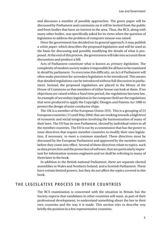 and discusses a number of possible approaches. The green paper will be
discussed by Parliament and comments on it will be invited from the public
and from bodies that have an interest in the area. Thus, the BCS, along with
many other bodies, was specifically asked for its views when the question of
legislation to address the problem of computer misuse was raised.
Once the government has decided on its general approach, it may publish
a white paper, which describes the proposed legislation and will be used as
the basis for discussing and possibly modifying the details of what is pro-
posed. At the end of this process, the government will take into account these
discussions and produce a bill.
Acts of Parliament constitute what is known as primary legislation. The
complexityofmodernsocietymakesitimpossibleforalllawstobeexamined
in detail by parliament. To overcome this difficulty, an Act of Parliament will
often make provision for secondary legislation to be introduced. This means
that detailed regulations can be introduced without full discussion in parlia-
ment. Instead, the proposed regulations are placed in the library of the
House of Commons so that members of either house can look at them. If no
objections are raised within a fixed time period, the regulations become law.
An example of secondary legislation in the computer field are the regulations
that were produced to apply the Copyright, Designs and Patents Act 1988 to
protect the design of semi-conductor chips.
The UK is a member of the European Union (EU). This is a grouping of 25
European countries (15 until May 2004) that are working towards a high level
of economic and social integration involving the harmonization of many of
their laws. The EU has its own Parliament, elected by individual voters in all
the member countries. The EU is run by a commission that has the power to
issue directives that require member countries to modify their own legisla-
tion, if necessary, to meet a common standard. These directives must be
discussed by the European Parliament and approved by the member states
before they come into effect. Several of these directives relate to topics, such
asdataprotectionandtheprotectionofsoftware,thatareparticularlyimpor-
tant for information systems engineers and we shall be referring to many of
them later in the book.
In addition to the British national Parliament, there are separate elected
assemblies in Wales and Northern Ireland, and a Scottish Parliament. These
have certain limited powers, but they do not affect the topics covered in this
book.
THE LEGISLATIVE PROCESS IN OTHER COUNTRIES
The BCS examination is concerned with the situation in Britain but the
Society expects that candidates in other countries will want, as part of their
professional development, to understand something about the law in their
own countries and the way it is made. This section tries to describe very
briefly the position in a few representative countries.
Law and Government
5
 