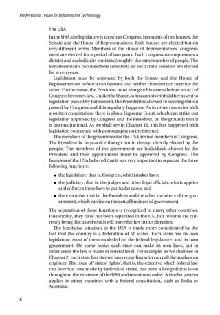 The USA
IntheUSA,thelegislatureisknownasCongress.Itconsistsoftwohouses,the
Senate and the House of Representatives. Both houses are elected but on
very different terms. Members of the House of Representatives (congress-
men) are elected for a period of two years. Each congressman represents a
district and each district contains (roughly) the same number of people. The
Senate contains two members (senators) for each state; senators are elected
for seven years.
Legislation must be approved by both the Senate and the House of
Representatives before it can become law; neither chamber can override the
other. Furthermore, the President must also give his assent before an Act of
Congressbecomeslaw.UnliketheQueen,whocannotwithholdherassentto
legislation passed by Parliament, the President is allowed to veto legislation
passed by Congress and this regularly happens. As in other countries with
a written constitution, there is also a Supreme Court, which can strike out
legislation approved by Congress and the President, on the grounds that it
is unconstitutional. As we shall see in Chapter 16, this has happened with
legislation concerned with pornography on the internet.
The members of the government of the USA are not members of Congress.
The President is, in practice though not in theory, directly elected by the
people. The members of the government are individuals chosen by the
President and their appointment must be approved by Congress. The
founders of the USA believed that it was very important to separate the three
following functions:
● the legislature, that is, Congress, which makes laws;
● the judiciary, that is, the judges and other legal officials, which applies
and enforces these laws in particular cases; and
● the executive, that is, the President and the other members of the gov-
ernment, which carries on the actual business of government.
The separation of these functions is recognized in many other countries.
Historically, they have not been separated in the UK, but reforms are cur-
rently being discussed which will move further in this direction.
The legislative situation in the USA is made more complicated by the
fact that the country is a federation of 50 states. Each state has its own
legislature, most of them modelled on the federal legislature, and its own
government. On some topics each state can make its own laws, but in
other areas the law is made at federal level. For example, as we shall see in
Chapter 2, each state has its own laws regarding who can call themselves an
engineer. The issue of ‘states’ rights’, that is, the extent to which federal law
can override laws made by individual states, has been a live political issue
throughout the existence of the USA and remains so today. A similar pattern
applies in other countries with a federal constitution, such as India or
Australia.
Professional Issues in Information Technology
6
 