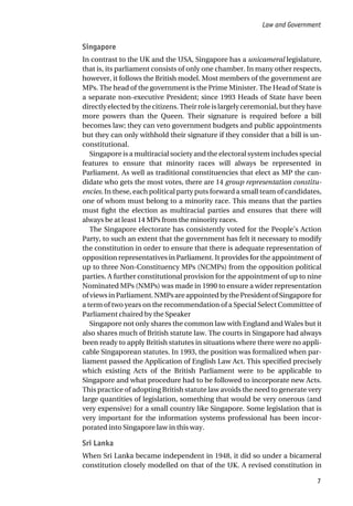 Singapore
In contrast to the UK and the USA, Singapore has a unicameral legislature,
that is, its parliament consists of only one chamber. In many other respects,
however, it follows the British model. Most members of the government are
MPs. The head of the government is the Prime Minister. The Head of State is
a separate non-executive President; since 1993 Heads of State have been
directly elected by the citizens. Their role is largely ceremonial, but they have
more powers than the Queen. Their signature is required before a bill
becomes law; they can veto government budgets and public appointments
but they can only withhold their signature if they consider that a bill is un-
constitutional.
Singapore is a multiracial society and the electoral system includes special
features to ensure that minority races will always be represented in
Parliament. As well as traditional constituencies that elect as MP the can-
didate who gets the most votes, there are 14 group representation constitu-
encies. In these, each political party puts forward a small team of candidates,
one of whom must belong to a minority race. This means that the parties
must fight the election as multiracial parties and ensures that there will
always be at least 14 MPs from the minority races.
The Singapore electorate has consistently voted for the People’s Action
Party, to such an extent that the government has felt it necessary to modify
the constitution in order to ensure that there is adequate representation of
opposition representatives in Parliament. It provides for the appointment of
up to three Non-Constituency MPs (NCMPs) from the opposition political
parties. A further constitutional provision for the appointment of up to nine
Nominated MPs (NMPs) was made in 1990 to ensure a wider representation
ofviewsinParliament.NMPsareappointedbythePresidentofSingaporefor
a term of two years on the recommendation of a Special Select Committee of
Parliament chaired by the Speaker
Singapore not only shares the common law with England and Wales but it
also shares much of British statute law. The courts in Singapore had always
been ready to apply British statutes in situations where there were no appli-
cable Singaporean statutes. In 1993, the position was formalized when par-
liament passed the Application of English Law Act. This specified precisely
which existing Acts of the British Parliament were to be applicable to
Singapore and what procedure had to be followed to incorporate new Acts.
This practice of adopting British statute law avoids the need to generate very
large quantities of legislation, something that would be very onerous (and
very expensive) for a small country like Singapore. Some legislation that is
very important for the information systems professional has been incor-
porated into Singapore law in this way.
Sri Lanka
When Sri Lanka became independent in 1948, it did so under a bicameral
constitution closely modelled on that of the UK. A revised constitution in
Law and Government
7
 