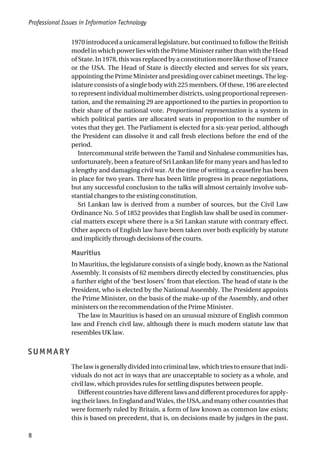 1970 introduced a unicameral legislature, but continued to follow the British
model in which power lies with the Prime Minister rather than with the Head
ofState.In1978,thiswasreplacedbyaconstitutionmorelikethoseofFrance
or the USA. The Head of State is directly elected and serves for six years,
appointing the Prime Minister and presiding over cabinet meetings. The leg-
islature consists of a single body with 225 members. Of these, 196 are elected
to represent individual multimember districts, using proportional represen-
tation, and the remaining 29 are apportioned to the parties in proportion to
their share of the national vote. Proportional representation is a system in
which political parties are allocated seats in proportion to the number of
votes that they get. The Parliament is elected for a six-year period, although
the President can dissolve it and call fresh elections before the end of the
period.
Intercommunal strife between the Tamil and Sinhalese communities has,
unfortunately, been a feature of Sri Lankan life for many years and has led to
a lengthy and damaging civil war. At the time of writing, a ceasefire has been
in place for two years. There has been little progress in peace negotiations,
but any successful conclusion to the talks will almost certainly involve sub-
stantial changes to the existing constitution.
Sri Lankan law is derived from a number of sources, but the Civil Law
Ordinance No. 5 of 1852 provides that English law shall be used in commer-
cial matters except where there is a Sri Lankan statute with contrary effect.
Other aspects of English law have been taken over both explicitly by statute
and implicitly through decisions of the courts.
Mauritius
In Mauritius, the legislature consists of a single body, known as the National
Assembly. It consists of 62 members directly elected by constituencies, plus
a further eight of the ‘best losers’ from that election. The head of state is the
President, who is elected by the National Assembly. The President appoints
the Prime Minister, on the basis of the make-up of the Assembly, and other
ministers on the recommendation of the Prime Minister.
The law in Mauritius is based on an unusual mixture of English common
law and French civil law, although there is much modern statute law that
resembles UK law.
SUMMARY
The law is generally divided into criminal law, which tries to ensure that indi-
viduals do not act in ways that are unacceptable to society as a whole, and
civil law, which provides rules for settling disputes between people.
Different countries have different laws and different procedures for apply-
ing their laws. In England and Wales, the USA, and many other countries that
were formerly ruled by Britain, a form of law known as common law exists;
this is based on precedent, that is, on decisions made by judges in the past.
Professional Issues in Information Technology
8
 