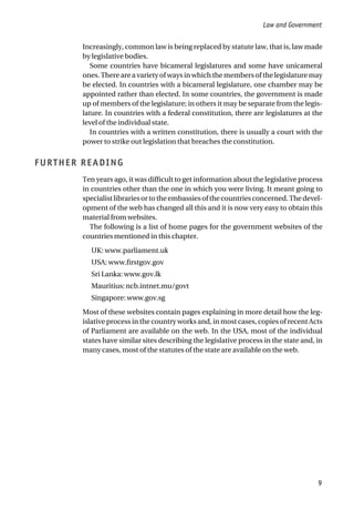 Increasingly, common law is being replaced by statute law, that is, law made
by legislative bodies.
Some countries have bicameral legislatures and some have unicameral
ones. There are a variety of ways in which the members of the legislature may
be elected. In countries with a bicameral legislature, one chamber may be
appointed rather than elected. In some countries, the government is made
up of members of the legislature; in others it may be separate from the legis-
lature. In countries with a federal constitution, there are legislatures at the
level of the individual state.
In countries with a written constitution, there is usually a court with the
power to strike out legislation that breaches the constitution.
FURTHER READING
Ten years ago, it was difficult to get information about the legislative process
in countries other than the one in which you were living. It meant going to
specialistlibrariesortotheembassiesofthecountriesconcerned.Thedevel-
opment of the web has changed all this and it is now very easy to obtain this
material from websites.
The following is a list of home pages for the government websites of the
countries mentioned in this chapter.
UK: www.parliament.uk
USA: www.firstgov.gov
Sri Lanka: www.gov.lk
Mauritius: ncb.intnet.mu/govt
Singapore: www.gov.sg
Most of these websites contain pages explaining in more detail how the leg-
islative process in the country works and, in most cases, copies of recent Acts
of Parliament are available on the web. In the USA, most of the individual
states have similar sites describing the legislative process in the state and, in
many cases, most of the statutes of the state are available on the web.
Law and Government
9
 