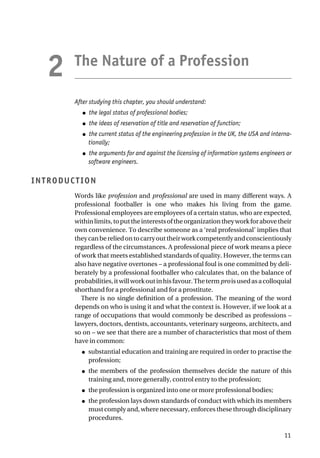 The Nature of a Profession
After studying this chapter, you should understand:
● the legal status of professional bodies;
● the ideas of reservation of title and reservation of function;
● the current status of the engineering profession in the UK, the USA and interna-
tionally;
● the arguments for and against the licensing of information systems engineers or
software engineers.
INTRODUCTION
Words like profession and professional are used in many different ways. A
professional footballer is one who makes his living from the game.
Professional employees are employees of a certain status, who are expected,
withinlimits,toputtheinterestsoftheorganizationtheyworkforabovetheir
own convenience. To describe someone as a ‘real professional’ implies that
theycanbereliedontocarryouttheirworkcompetentlyandconscientiously
regardless of the circumstances. A professional piece of work means a piece
of work that meets established standards of quality. However, the terms can
also have negative overtones – a professional foul is one committed by deli-
berately by a professional footballer who calculates that, on the balance of
probabilities,itwillworkoutinhisfavour.Thetermproisusedasacolloquial
shorthand for a professional and for a prostitute.
There is no single definition of a profession. The meaning of the word
depends on who is using it and what the context is. However, if we look at a
range of occupations that would commonly be described as professions –
lawyers, doctors, dentists, accountants, veterinary surgeons, architects, and
so on – we see that there are a number of characteristics that most of them
have in common:
● substantial education and training are required in order to practise the
profession;
● the members of the profession themselves decide the nature of this
training and, more generally, control entry to the profession;
● the profession is organized into one or more professional bodies;
● the profession lays down standards of conduct with which its members
must comply and, where necessary, enforces these through disciplinary
procedures.
11
2
 