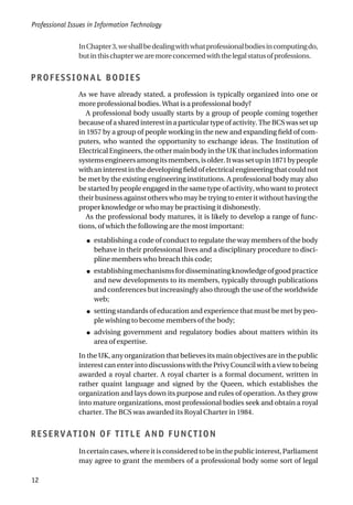 InChapter3,weshallbedealingwithwhatprofessionalbodiesincomputingdo,
butinthischapterwearemoreconcernedwiththelegalstatusofprofessions.
PROFESSIONAL BODIES
As we have already stated, a profession is typically organized into one or
more professional bodies. What is a professional body?
A professional body usually starts by a group of people coming together
because of a shared interest in a particular type of activity. The BCS was set up
in 1957 by a group of people working in the new and expanding field of com-
puters, who wanted the opportunity to exchange ideas. The Institution of
Electrical Engineers, the other main body in the UK that includes information
systemsengineersamongitsmembers,isolder.Itwassetupin1871bypeople
withaninterestinthedevelopingfieldofelectricalengineeringthatcouldnot
be met by the existing engineering institutions. A professional body may also
be started by people engaged in the same type of activity, who want to protect
their business against others who may be trying to enter it without having the
proper knowledge or who may be practising it dishonestly.
As the professional body matures, it is likely to develop a range of func-
tions, of which the following are the most important:
● establishing a code of conduct to regulate the way members of the body
behave in their professional lives and a disciplinary procedure to disci-
pline members who breach this code;
● establishing mechanisms for disseminating knowledge of good practice
and new developments to its members, typically through publications
and conferences but increasingly also through the use of the worldwide
web;
● setting standards of education and experience that must be met by peo-
ple wishing to become members of the body;
● advising government and regulatory bodies about matters within its
area of expertise.
In the UK, any organization that believes its main objectives are in the public
interestcanenterintodiscussionswiththePrivyCouncilwithaviewtobeing
awarded a royal charter. A royal charter is a formal document, written in
rather quaint language and signed by the Queen, which establishes the
organization and lays down its purpose and rules of operation. As they grow
into mature organizations, most professional bodies seek and obtain a royal
charter. The BCS was awarded its Royal Charter in 1984.
RESERVATION OF TITLE AND FUNCTION
Incertaincases,whereitisconsideredtobeinthepublicinterest,Parliament
may agree to grant the members of a professional body some sort of legal
Professional Issues in Information Technology
12
 