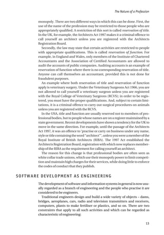 monopoly. There are two different ways in which this can be done. First, the
use of the name of the profession may be restricted to those people who are
appropriately qualified. A restriction of this sort is called reservation of title.
In the UK, for example, the Architects Act 1997 makes it a criminal offence to
call yourself an architect unless you are registered with the Architects
Registration Board.
Secondly, the law may state that certain activities are restricted to people
with appropriate qualifications. This is called reservation of function. For
example, in England and Wales, only members of the Institute of Chartered
Accountants and the Association of Certified Accountants are allowed to
audit the accounts of public companies. Auditing accounts is an example of
reservation of function where there is no corresponding reservation of title.
Anyone can call themselves an accountant, provided this is not done for
fraudulent purposes.
An example where both reservation of title and reservation of function
apply is veterinary surgery. Under the Veterinary Surgeons Act 1966, you are
not allowed to call yourself a veterinary surgeon unless you are registered
with the Royal College of Veterinary Surgeons (RCVS); in order to be regis-
tered, you must have the proper qualifications. And, subject to certain limi-
tations, it is a criminal offence to carry out surgical procedures on animals
unless you are registered with the RCVS.
In the USA, title and function are usually reserved not to members of pro-
fessionalbodies,buttopeoplewhosenamesareonaregistermaintainedbya
stategovernment.RecentdevelopmentshaveshownatendencyfortheUKto
move in the same direction. For example, until the passage of the Architects
Act 1997, it was an offence to ‘practise or carry on business under any name,
styleortitlecontainingtheword“architect”’,unlessyouwereamemberofthe
Royal Institute of British Architects (RIBA). The 1997 Act established the
ArchitectsRegistrationBoard,registrationwithwhichnowreplacesmember-
ship of the RIBA as the requirement for calling yourself an architect.
The reason for this change is that professional bodies are often seen as
white collar trade unions, which use their monopoly power to limit competi-
tion and maintain high charges for their services, while doing little to enforce
the codes of conduct that they publish.
SOFTWARE DEVELOPMENT AS ENGINEERING
Thedevelopmentofsoftwareandinformationsystemsingeneralisnowusu-
ally regarded as a branch of engineering and the people who practise it are
considered to be engineers.
Traditional engineers design and build a wide variety of objects – dams,
bridges, aeroplanes, cars, radio and television transmitters and receivers,
computers, plants to make fertiliser or plastics, and so on. There are two
constraints that apply to all such activities and which can be regarded as
characteristic of engineering:
The Nature of a Profession
13
 