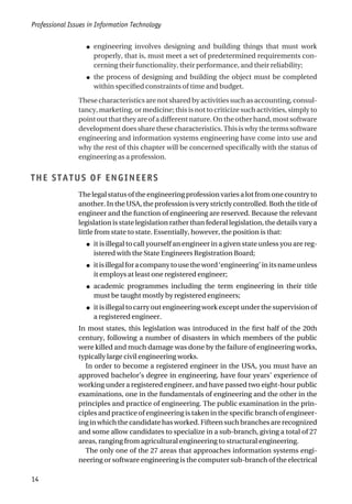 ● engineering involves designing and building things that must work
properly, that is, must meet a set of predetermined requirements con-
cerning their functionality, their performance, and their reliability;
● the process of designing and building the object must be completed
within specified constraints of time and budget.
These characteristics are not shared by activities such as accounting, consul-
tancy, marketing, or medicine; this is not to criticize such activities, simply to
pointoutthattheyareofadifferentnature.Ontheotherhand,mostsoftware
development does share these characteristics. This is why the terms software
engineering and information systems engineering have come into use and
why the rest of this chapter will be concerned specifically with the status of
engineering as a profession.
THE STATUS OF ENGINEERS
The legal status of the engineering profession varies a lot from one country to
another. In the USA, the profession is very strictly controlled. Both the title of
engineer and the function of engineering are reserved. Because the relevant
legislation is state legislation rather than federal legislation, the details vary a
little from state to state. Essentially, however, the position is that:
● it is illegal to call yourself an engineer in a given state unless you are reg-
istered with the State Engineers Registration Board;
● itisillegalforacompanytousetheword‘engineering’initsnameunless
it employs at least one registered engineer;
● academic programmes including the term engineering in their title
must be taught mostly by registered engineers;
● it is illegal to carry out engineering work except under the supervision of
a registered engineer.
In most states, this legislation was introduced in the first half of the 20th
century, following a number of disasters in which members of the public
were killed and much damage was done by the failure of engineering works,
typically large civil engineering works.
In order to become a registered engineer in the USA, you must have an
approved bachelor’s degree in engineering, have four years’ experience of
working under a registered engineer, and have passed two eight-hour public
examinations, one in the fundamentals of engineering and the other in the
principles and practice of engineering. The public examination in the prin-
ciples and practice of engineering is taken in the specific branch of engineer-
inginwhichthecandidatehasworked.Fifteensuchbranchesarerecognized
and some allow candidates to specialize in a sub-branch, giving a total of 27
areas, ranging from agricultural engineering to structural engineering.
The only one of the 27 areas that approaches information systems engi-
neering or software engineering is the computer sub-branch of the electrical
Professional Issues in Information Technology
14
 