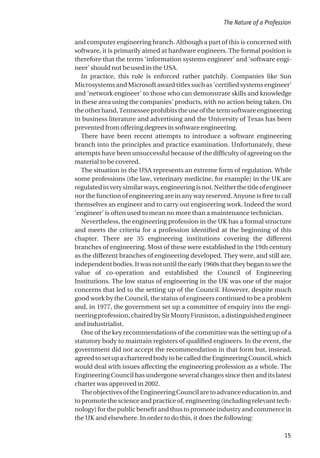 and computer engineering branch. Although a part of this is concerned with
software, it is primarily aimed at hardware engineers. The formal position is
therefore that the terms ‘information systems engineer’ and ‘software engi-
neer’ should not be used in the USA.
In practice, this rule is enforced rather patchily. Companies like Sun
Microsystems and Microsoft award titles such as ‘certified systems engineer’
and ‘network engineer’ to those who can demonstrate skills and knowledge
in these area using the companies’ products, with no action being taken. On
theotherhand,Tennesseeprohibitstheuseofthetermsoftwareengineering
in business literature and advertising and the University of Texas has been
prevented from offering degrees in software engineering.
There have been recent attempts to introduce a software engineering
branch into the principles and practice examination. Unfortunately, these
attempts have been unsuccessful because of the difficulty of agreeing on the
material to be covered.
The situation in the USA represents an extreme form of regulation. While
some professions (the law, veterinary medicine, for example) in the UK are
regulatedinverysimilarways,engineeringisnot.Neitherthetitleofengineer
nor the function of engineering are in any way reserved. Anyone is free to call
themselves an engineer and to carry out engineering work. Indeed the word
‘engineer’ is often used to mean no more than a maintenance technician.
Nevertheless, the engineering profession in the UK has a formal structure
and meets the criteria for a profession identified at the beginning of this
chapter. There are 35 engineering institutions covering the different
branches of engineering. Most of these were established in the 19th century
as the different branches of engineering developed. They were, and still are,
independentbodies.Itwasnotuntiltheearly1960sthattheybegantoseethe
value of co-operation and established the Council of Engineering
Institutions. The low status of engineering in the UK was one of the major
concerns that led to the setting up of the Council. However, despite much
good work by the Council, the status of engineers continued to be a problem
and, in 1977, the government set up a committee of enquiry into the engi-
neeringprofession,chairedbySirMontyFinniston,adistinguishedengineer
and industrialist.
One of the key recommendations of the committee was the setting up of a
statutory body to maintain registers of qualified engineers. In the event, the
government did not accept the recommendation in that form but, instead,
agreedtosetupacharteredbodytobecalledtheEngineeringCouncil,which
would deal with issues affecting the engineering profession as a whole. The
Engineering Council has undergone several changes since then and its latest
charter was approved in 2002.
TheobjectivesoftheEngineeringCouncilaretoadvanceeducationin,and
topromotethescienceandpracticeof,engineering(includingrelevanttech-
nology)forthepublicbenefitandthustopromoteindustryandcommercein
the UK and elsewhere. In order to do this, it does the following:
The Nature of a Profession
15
 