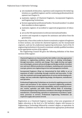 Professional Issues in Information Technology
16
● sets standards of education, experience and competence for initial reg-
istration as a qualified engineer and for continuing professional devel-
opment (see Chapter 3);
● maintains registers of Chartered Engineers, Incorporated Engineers,
and Engineering Technicians;
● licenses appropriate professional bodies (‘licensed members’) to admit
their members to these registers;
● maintains registers of accredited or approved programmes of educa-
tion;
● acts as the UK representative to relevant international bodies;
● receives and responds to requests for assistance and advice from the
government.
Inparticular,ithasadutyunderitschartertomaintainaregisterofengineers
in three sections, one section for chartered engineers, one for incorporated
engineers, and one for professional engineering technicians. Each of the 35
engineering institutions is licensed to nominate suitably qualified members
to the appropriate section of the register.
The Engineering Council UK gives the following definition of the three
sections of the register:
Chartered Engineers are characterized by their ability to develop appropriate
solutions to engineering problems, using new or existing technologies,
through innovation, creativity and change. They might develop and apply
new technologies, promote advanced designs and design methods, introduce
new and more efficient production techniques, marketing and construction
concepts, pioneer new engineering services and management methods.
Incorporated Engineers (IEng) are characterized by their ability to act as
exponents of today’s technology through creativity and innovation. To this
end, they maintain and manage applications of current and developing tech-
nology, and may undertake engineering design, development, manufacture
and operation.
Professional Engineering Technicians are involved in applying proven tech-
niques and procedures to the solution of practical engineering problems.
Theycarrysupervisoryortechnicalresponsibility,andarecompetenttoexer-
cise creative aptitudes and skills within defined fields of technology.
ProfessionalEngineeringTechnicianscontributetothedesign,development,
manufacture, commissioning, operation or maintenance of products, equip-
ment, processes or services. Professional Engineering Technicians are
required to apply safe systems of work.
Registration as a Chartered Engineer requires a four-year programme of
higher education at the level of a UK bachelor’s degree with honours in
Engineering or Technology followed by a master’s degree, or equivalent. In
addition, candidates must be able to demonstrate appropriate professional
 