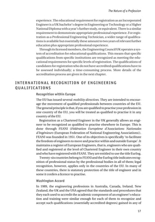 experience. The educational requirement for registration as an Incorporated
Engineer is a UK bachelor’s degree in Engineering or Technology or a Higher
NationalDiplomawithayear’sfurtherstudy,orequivalent.Thereisasimilar
requirement to demonstrate appropriate professional experience. For regis-
tration as a Professional Engineering Technician, a wider range of qualifica-
tionsisavailablebutessentiallytheseamount to two years of relevant further
education plus appropriate professional experience.
Throughitslicensedmembers,theEngineeringCouncilUKoperatesasys-
tem of accreditation for educational qualifications. This means that specific
qualifications from specific institutions are recognized as meeting the edu-
cational requirements for specific levels of registration. The qualifications of
candidates for registration who do not have accredited qualifications have to
be assessed individually; a time-consuming process. More details of the
accreditation process are given in the next chapter.
INTERNATIONAL RECOGNITION OF ENGINEERING
QUALIFICATIONS
Recognition within Europe
The EU has issued several mobility directives. They are intended to encour-
age the movement of qualified professionals between countries of the EU.
Thegeneralprincipleisthat,ifyouarequalifiedtopractiseyourprofessionin
one country of the EU, you will be treated as qualified to practise it in any
country of the EU.
Registration as a Chartered Engineer in the UK generally allows an engi-
neer to be recognized as qualified to practise elsewhere in Europe. This is
done through FEANI (Fédération Européene d’Associations Nationales
d’Ingénieurs (European Federation of National Engineering Associations)).
FEANI was founded in 1951. One of its objectives is specifically ‘to facilitate
the freedom of engineers to move and practice within and outside Europe’. It
maintains a register of European Engineers, that is, engineers who are quali-
fied and registered at the level of Chartered Engineer in their own country
and who have registered with FEANI. They are entitled to use the title EurIng.
Twenty-sixcountriesbelongto FEANIand theEurIng titleindicates recog-
nition of professional status by the professional bodies in all of them; legal
recognition, however, applies only in the countries of the EU. In many of
these countries, there is statutory protection of the title of engineer and in
some it confers a licence to practise.
Washington Accord
In 1989, the engineering professions in Australia, Canada, Ireland, New
Zealand, the UK and the USA agreed that the standards and procedures that
they each used to accredit the academic component of an engineer’s educa-
tion and training were similar enough for each of them to recognize and
accept such qualifications (essentially accredited degrees) gained in any of
The Nature of a Profession
17
 