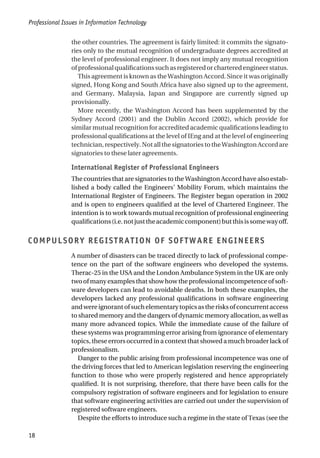 the other countries. The agreement is fairly limited: it commits the signato-
ries only to the mutual recognition of undergraduate degrees accredited at
the level of professional engineer. It does not imply any mutual recognition
ofprofessionalqualificationssuchasregisteredorcharteredengineerstatus.
This agreement is known as the Washington Accord. Since it was originally
signed, Hong Kong and South Africa have also signed up to the agreement,
and Germany, Malaysia, Japan and Singapore are currently signed up
provisionally.
More recently, the Washington Accord has been supplemented by the
Sydney Accord (2001) and the Dublin Accord (2002), which provide for
similar mutual recognition for accredited academic qualifications leading to
professional qualifications at the level of IEng and at the level of engineering
technician,respectively.NotallthesignatoriestotheWashingtonAccordare
signatories to these later agreements.
International Register of Professional Engineers
The countries that are signatories to the Washington Accord have also estab-
lished a body called the Engineers’ Mobility Forum, which maintains the
International Register of Engineers. The Register began operation in 2002
and is open to engineers qualified at the level of Chartered Engineer. The
intention is to work towards mutual recognition of professional engineering
qualifications(i.e.notjusttheacademiccomponent)butthisissomewayoff.
COMPULSORY REGISTRATION OF SOFTWARE ENGINEERS
A number of disasters can be traced directly to lack of professional compe-
tence on the part of the software engineers who developed the systems.
Therac-25 in the USA and the London Ambulance System in the UK are only
two of many examples that show how the professional incompetence of soft-
ware developers can lead to avoidable deaths. In both these examples, the
developers lacked any professional qualifications in software engineering
andwereignorantofsuchelementarytopicsastherisksofconcurrentaccess
to shared memory and the dangers of dynamic memory allocation, as well as
many more advanced topics. While the immediate cause of the failure of
these systems was programming error arising from ignorance of elementary
topics, these errors occurred in a context that showed a much broader lack of
professionalism.
Danger to the public arising from professional incompetence was one of
the driving forces that led to American legislation reserving the engineering
function to those who were properly registered and hence appropriately
qualified. It is not surprising, therefore, that there have been calls for the
compulsory registration of software engineers and for legislation to ensure
that software engineering activities are carried out under the supervision of
registered software engineers.
Despite the efforts to introduce such a regime in the state of Texas (see the
Professional Issues in Information Technology
18
 