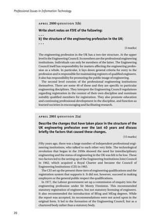 Professional Issues in Information Technology
20
 2000  5(b)
Write short notes on FIVE of the following:
. . .
b) the structure of the engineering profession in the UK;
. . .
[5 marks]
The engineering profession in the UK has a two-tier structure. At the upper
levelistheEngineeringCouncil.Itsmembersaretheprofessionalengineering
institutions. Individuals can only be members of the latter. The Engineering
Council itself has responsibility for matters affecting the engineering profes-
sion as a whole. In particular, it lays down general criteria for entry to the
profession and is responsible for maintaining registers of qualified engineers.
It also has responsibility for promoting the public image of engineering.
The second level consists of the professional engineering institutions
themselves. There are some 40 of these and they are specific to particular
engineering disciplines. They interpret the Engineering Council regulations
regarding registration in the context of their own discipline and nominate
suitably qualified members for registration. They also promote education
and continuing professional development in the discipline, and function as
learned societies in encouraging and facilitating research.
 2001  2(a)
Describe the changes that have taken place in the structure of the
UK engineering profession over the last 40 years and discuss
briefly the factors that caused these changes.
[15 marks]
Fifty years ago, there was a large number of independent professional engi-
neering institutions, who talked to each other very little. The technological
revolution that began in the 1950s showed the need for interdisciplinary
engineering and the status of engineering in the UK was felt to be low. These
two factors led to the setting up of the Engineering Institutions Joint Council
in 1962, which acquired a Royal Charter and became the Council of
Engineering Institutions (CEI) in 1963.
The CEI set up the present three tiers of engineering qualifications and the
registration system that supports it. It did not, however, succeed in making
employers or the general public respect the qualifications.
In 1977, the Labour government set up a commission of enquiry into the
engineering profession under Sir Monty Finniston. This recommended
statutory registration of engineers, but not statutory licensing of engineers.
It also recommended the introduction of BEng and MEng degrees. While
the report was accepted, its recommendations were not acted upon in the
original form. It led to the formation of the Engineering Council, but as a
chartered body rather than a statutory body.
 