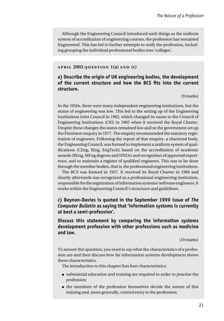 The Nature of a Profession
21
Although the Engineering Council introduced such things as the uniform
system of accreditation of engineering courses, the profession has remained
fragmented. This has led to further attempts to unify the profession, includ-
ing grouping the individual professional bodies into ‘colleges’.
 2003  1(a)  (c)
a) Describe the origin of UK engineering bodies, the development
of the current structure and how the BCS fits into the current
structure.
[9 marks]
In the 1950s, there were many independent engineering institutions, but the
status of engineering was low. This led to the setting up of the Engineering
Institutions Joint Council in 1962, which changed its name to the Council of
Engineering Institutions (CEI) in 1965 when it received the Royal Charter.
Despite these changes the status remained low and so the government set up
the Finniston enquiry in 1977. The enquiry recommended the statutory regis-
tration of engineers. Following the report of that enquiry, a chartered body,
the Engineering Council, was formed to implement a uniform system of qual-
ifications (CEng, IEng, EngTech) based on the accreditation of academic
awards (BEng, MEng degrees and HNDs) and recognition of approved experi-
ence, and to maintain a register of qualified engineers. This was to be done
throughthememberbodies,thatis,theprofessionalengineeringinstitutions.
The BCS was formed in 1957. It received its Royal Charter in 1984 and
shortly afterwards was recognized as a professional engineering institution,
responsiblefortheregistrationofinformationsystems/softwareengineers.It
works within the Engineering Council’s structures and guidelines.
c) Beynon-Davies is quoted in the September 1999 issue of The
Computer Bulletin as saying that ‘information systems is currently
at best a semi-profession’.
Discuss this statement by comparing the information systems
development profession with other professions such as medicine
and law.
[10 marks]
To answer this question, you need to say what the characteristics of a profes-
sion are and then discuss how far information systems development shows
these characteristics.
The introduction to this chapter lists four characteristics:
● substantial education and training are required in order to practise the
profession;
● the members of the profession themselves decide the nature of this
training and, more generally, control entry to the profession;
 