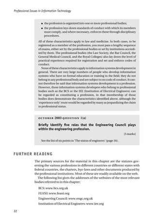 Professional Issues in Information Technology
22
● the profession is organized into one or more professional bodies;
● the profession lays down standards of conduct with which its members
must comply, and where necessary, enforces these through disciplinary
procedures.
All of these characteristics apply to law and medicine. In both cases, to be
registered as a member of the profession, you must pass a lengthy sequence
of exams, either set by the professional bodies or set by institutions accredi-
ted by them. The professional bodies (the Law Society, the Bar Council, the
General Medical Council, and the Royal Colleges) also lay down the level of
practical experience required for registration and set and enforce codes of
conduct.
Noneofthesecharacteristicsapplytoinformationsystemsdevelopmentin
general. There are very large numbers of people who develop information
systems who have no formal education or training in the field; they do not
belong to any professional body and are subject to no code of conduct. It can-
not therefore be said that information systems development is a profession.
However, those information systems developers who belong to professional
bodies such as the BCS or the IEE (Institution of Electrical Engineers) can
be regarded as constituting a profession, in that membership of those
bodies does demonstrate the characteristics identified above, although the
‘experience only’ route would be regarded by many as jeopardizing the claim
to professional status.
 2003  1(a)
Briefly identify five roles that the Engineering Council plays
within the engineering profession.
[5 marks]
See the list of six points in ‘The status of engineers’ (page 16).
FURTHER READING
The primary sources for the material in this chapter are the statutes gov-
erning the various professions in different countries or different states with
federal countries, the charters, bye-laws and other documents produced by
the professional institutions. Most of these are readily available on the web.
The following list gives the addresses of the websites of the most relevant
bodies referred to in this chapter:
BCS: www.bcs.org.uk
FEANI: www.feani.org
Engineering Council: www.engc.org.uk
Institution of Electrical Engineers: www.iee.org
 