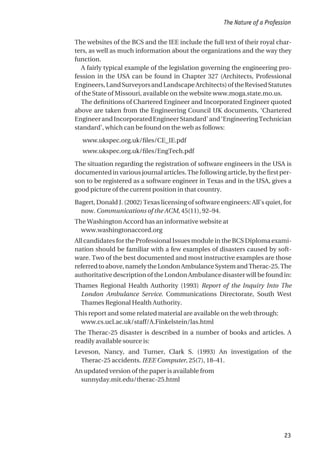 The websites of the BCS and the IEE include the full text of their royal char-
ters, as well as much information about the organizations and the way they
function.
A fairly typical example of the legislation governing the engineering pro-
fession in the USA can be found in Chapter 327 (Architects, Professional
Engineers,LandSurveyorsandLandscapeArchitects)oftheRevisedStatutes
of the State of Missouri, available on the website www.moga.state.mo.us.
The definitions of Chartered Engineer and Incorporated Engineer quoted
above are taken from the Engineering Council UK documents, ‘Chartered
EngineerandIncorporatedEngineerStandard’and‘EngineeringTechnician
standard’, which can be found on the web as follows:
www.ukspec.org.uk/files/CE_IE.pdf
www.ukspec.org.uk/files/EngTech.pdf
The situation regarding the registration of software engineers in the USA is
documented in various journal articles. The following article, by the first per-
son to be registered as a software engineer in Texas and in the USA, gives a
good picture of the current position in that country.
Bagert, Donald J. (2002) Texas licensing of software engineers: All’s quiet, for
now. Communications of the ACM, 45(11), 92–94.
The Washington Accord has an informative website at
www.washingtonaccord.org
All candidates for the Professional Issues module in the BCS Diploma exami-
nation should be familiar with a few examples of disasters caused by soft-
ware. Two of the best documented and most instructive examples are those
referredtoabove,namelytheLondonAmbulanceSystemandTherac-25.The
authoritative description of the London Ambulance disaster will be found in:
Thames Regional Health Authority (1993) Report of the Inquiry Into The
London Ambulance Service. Communications Directorate, South West
Thames Regional Health Authority.
This report and some related material are available on the web through:
www.cs.ucl.ac.uk/staff/A.Finkelstein/las.html
The Therac-25 disaster is described in a number of books and articles. A
readily available source is:
Leveson, Nancy, and Turner, Clark S. (1993) An investigation of the
Therac-25 accidents. IEEE Computer, 25(7), 18–41.
An updated version of the paper is available from
sunnyday.mit.edu/therac-25.html
The Nature of a Profession
23
 