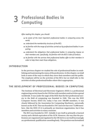 Professional Bodies in
Computing
After reading this chapter, you should:
● be aware of the most important professional bodies in computing across the
world;
● understand the membership structure of the BCS;
● be familiar with the range of activities carried out by professional bodies in com-
puting;
● understand the obligations that professional bodies in computing impose on
their members and, specifically, be familiar with the BCS’s Code of Conduct;
● be familiar with the services that professional bodies offer to their members in
order to help them meet those obligations.
INTRODUCTION
In the previous chapter we studied the role of professional bodies in estab-
lishingandmaintainingthestatusoftheprofessions.Inthischapter,weshall
look at some of the ways in which they serve their members and the public.
The emphasis will be on the activities of the BCS, but we shall refer to the
activities of other professional bodies where this is appropriate.
THE DEVELOPMENT OF PROFESSIONAL BODIES IN COMPUTING
The Institute of Electrical and Electronic Engineers (IEEE) is a professional
engineeringsocietybasedintheUSAbutwithmembersandactivitiesspread
worldwide. It was under the aegis of the IEEE that the first professional soci-
ety in the field of computing was founded in 1946. This was the IEEE
Computer Society (IEEE-CS); today it has over 100,000 members. It was
closely followed by the Association for Computing Machinery, universally
known as the ACM. This was founded in 1947 and now has over 75,000 mem-
bers. Like the IEEE-CS it is primarily an American organization, but it has
members and activities in many countries.
The BCS was founded in 1957. Initially it saw itself as primarily a learned
society and a British equivalent of the ACM. However, the way that the pro-
fessions are organized and regulated in the UK led it to see itself increasingly
as a professional, qualification-awarding body. This position was formalized
25
3
 
