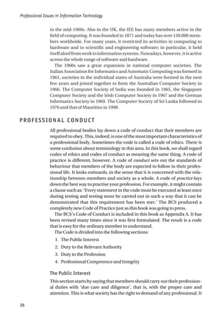 in the mid-1960s. Also in the UK, the IEE has many members active in the
field of computing. It was founded in 1871 and today has over 130,000 mem-
bers worldwide. For many years, it restricted its activities in computing to
hardware and to scientific and engineering software; in particular, it held
itselfalooffromworkininformationsystems.Nowadays,however,itisactive
across the whole range of software and hardware.
The 1960s saw a great expansion in national computer societies. The
Italian Association for Informatics and Automatic Computing was formed in
1961, societies in the individual states of Australia were formed in the next
few years and joined together to form the Australian Computer Society in
1966. The Computer Society of India was founded in 1965, the Singapore
Computer Society and the Irish Computer Society in 1967 and the German
Informatics Society in 1969. The Computer Society of Sri Lanka followed in
1976 and that of Mauritius in 1998.
PROFESSIONAL CONDUCT
All professional bodies lay down a code of conduct that their members are
requiredtoobey.This,indeed,isoneofthemostimportantcharacteristicsof
a professional body. Sometimes the code is called a code of ethics. There is
some confusion about terminology in this area. In this book, we shall regard
codes of ethics and codes of conduct as meaning the same thing. A code of
practice is different, however. A code of conduct sets out the standards of
behaviour that members of the body are expected to follow in their profes-
sional life. It looks outwards, in the sense that it is concerned with the rela-
tionship between members and society as a whole. A code of practice lays
down the best way to practise your profession. For example, it might contain
a clause such as: ‘Every statement in the code must be executed at least once
during testing and testing must be carried out in such a way that it can be
demonstrated that this requirement has been met.’ The BCS produced a
completely new Code of Practice just as this book was going to press.
The BCS’s Code of Conduct is included in this book as Appendix A. It has
been revised many times since it was first formulated. The result is a code
that is easy for the ordinary member to understand.
The Code is divided into the following sections:
1. The Public Interest
2. Duty to the Relevant Authority
3. Duty to the Profession
4. Professional Competence and Integrity
The Public Interest
This section starts by saying that members should carry out their profession-
al duties with ‘due care and diligence’, that is, with the proper care and
attention. This is what society has the right to demand of any professional. It
Professional Issues in Information Technology
26
 