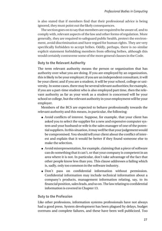 is also stated that if members find that their professional advice is being
ignored, they must point out the likely consequences.
Thesectiongoesontosaythatmembersarerequiredtobeawareof,andto
comply with, relevant aspects of the law and other forms of regulation. More
generally, they are required to safeguard public health, protect the environ-
ment, avoid discrimination and have regard for human rights. They are very
specifically forbidden to accept bribes. Oddly, perhaps, there is no similar
explicit statement forbidding members from offering bribes, although this
would certainly contravene some of the more general clauses in the Code.
Duty to the Relevant Authority
The term relevant authority means the person or organization that has
authority over what you are doing. If you are employed by an organization,
this is likely to be your employer; if you are an independent consultant, it will
be your client; and if you are a student, it will be your school, college or uni-
versity. In some cases, there may be several relevant authorities; for example,
if you are a part-time student who is also employed part time, then the rele-
vant authority as far as your work as a student is concerned will be your
school or college, but the relevant authority in your employment will be your
employer.
Members of the BCS are expected to behave professionally towards the
relevant authority and this means, in particular, the following:
● Avoid conflicts of interest. Suppose, for example, that your client has
asked you to select the supplier for a new and expensive computer sys-
tem and your husband or wife is the sales manager of one of the poten-
tialsuppliers.Inthissituation,itmaywellbethatyourjudgementwould
be compromised. You should tell your client about the conflict of inter-
est and explain that it would be better if they found someone else to
make the selection.
● Avoid misrepresentation, for example, claiming that a piece of software
can do something that it can’t, or that your company is competent in an
area where it is not. In particular, don’t take advantage of the fact that
other people know less than you. This clause addresses a failing which
is, sadly, only too common in the software industry.
● Don’t pass on confidential information without permission.
Confidential information may include technical information about a
company’s products, management information relating, say, to its
financialposition,salesleads,andsoon.Thelawrelatingtoconfidential
information is covered in Chapter 13.
Duty to the Profession
Like other professions, information systems professionals have not always
had a good press. System development has been plagued by delays, budget
overruns and complete failures, and these have been well publicized. Too
Professional Bodies in Computing
27
 