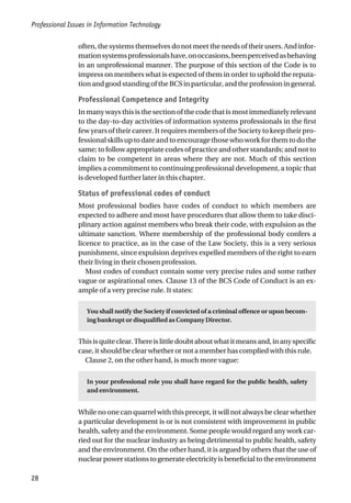 Professional Issues in Information Technology
28
often, the systems themselves do not meet the needs of their users. And infor-
mationsystemsprofessionalshave,onoccasions,beenperceivedasbehaving
in an unprofessional manner. The purpose of this section of the Code is to
impress on members what is expected of them in order to uphold the reputa-
tion and good standing of the BCS in particular, and the profession in general.
Professional Competence and Integrity
In many ways this is the section of the code that is most immediately relevant
to the day-to-day activities of information systems professionals in the first
few years of their career. It requires members of the Society to keep their pro-
fessionalskillsuptodateandtoencouragethosewhoworkforthemtodothe
same; to follow appropriate codes of practice and other standards; and not to
claim to be competent in areas where they are not. Much of this section
implies a commitment to continuing professional development, a topic that
is developed further later in this chapter.
Status of professional codes of conduct
Most professional bodies have codes of conduct to which members are
expected to adhere and most have procedures that allow them to take disci-
plinary action against members who break their code, with expulsion as the
ultimate sanction. Where membership of the professional body confers a
licence to practice, as in the case of the Law Society, this is a very serious
punishment, since expulsion deprives expelled members of the right to earn
their living in their chosen profession.
Most codes of conduct contain some very precise rules and some rather
vague or aspirational ones. Clause 13 of the BCS Code of Conduct is an ex-
ample of a very precise rule. It states:
You shall notify the Society if convicted of a criminal offence or upon becom-
ing bankrupt or disqualified as Company Director.
Thisisquiteclear.Thereislittledoubtaboutwhatitmeansand,inanyspecific
case, it should be clear whether or not a member has complied with this rule.
Clause 2, on the other hand, is much more vague:
In your professional role you shall have regard for the public health, safety
and environment.
While no one can quarrel with this precept, it will not always be clear whether
a particular development is or is not consistent with improvement in public
health, safety and the environment. Some people would regard any work car-
ried out for the nuclear industry as being detrimental to public health, safety
and the environment. On the other hand, it is argued by others that the use of
nuclear power stations to generate electricity is beneficial to the environment
 