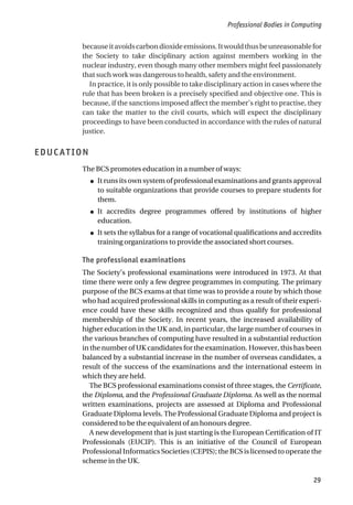 becauseitavoidscarbondioxideemissions.Itwouldthusbeunreasonablefor
the Society to take disciplinary action against members working in the
nuclear industry, even though many other members might feel passionately
that such work was dangerous to health, safety and the environment.
In practice, it is only possible to take disciplinary action in cases where the
rule that has been broken is a precisely specified and objective one. This is
because, if the sanctions imposed affect the member’s right to practise, they
can take the matter to the civil courts, which will expect the disciplinary
proceedings to have been conducted in accordance with the rules of natural
justice.
EDUCATION
The BCS promotes education in a number of ways:
● It runs its own system of professional examinations and grants approval
to suitable organizations that provide courses to prepare students for
them.
● It accredits degree programmes offered by institutions of higher
education.
● It sets the syllabus for a range of vocational qualifications and accredits
training organizations to provide the associated short courses.
The professional examinations
The Society’s professional examinations were introduced in 1973. At that
time there were only a few degree programmes in computing. The primary
purpose of the BCS exams at that time was to provide a route by which those
who had acquired professional skills in computing as a result of their experi-
ence could have these skills recognized and thus qualify for professional
membership of the Society. In recent years, the increased availability of
higher education in the UK and, in particular, the large number of courses in
the various branches of computing have resulted in a substantial reduction
in the number of UK candidates for the examination. However, this has been
balanced by a substantial increase in the number of overseas candidates, a
result of the success of the examinations and the international esteem in
which they are held.
The BCS professional examinations consist of three stages, the Certificate,
the Diploma, and the Professional Graduate Diploma. As well as the normal
written examinations, projects are assessed at Diploma and Professional
Graduate Diploma levels. The Professional Graduate Diploma and project is
considered to be the equivalent of an honours degree.
A new development that is just starting is the European Certification of IT
Professionals (EUCIP). This is an initiative of the Council of European
Professional Informatics Societies (CEPIS); the BCS is licensed to operate the
scheme in the UK.
Professional Bodies in Computing
29
 