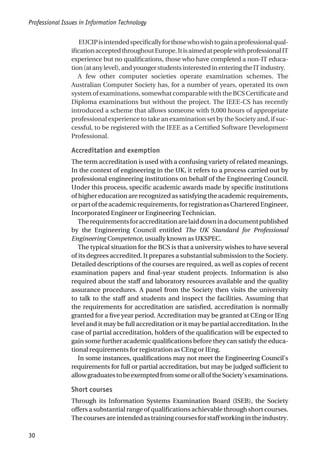 EUCIPisintendedspecificallyforthosewhowishtogainaprofessionalqual-
ificationacceptedthroughoutEurope.ItisaimedatpeoplewithprofessionalIT
experience but no qualifications, those who have completed a non-IT educa-
tion(atanylevel),andyoungerstudentsinterestedinenteringtheITindustry.
A few other computer societies operate examination schemes. The
Australian Computer Society has, for a number of years, operated its own
system of examinations, somewhat comparable with the BCS Certificate and
Diploma examinations but without the project. The IEEE-CS has recently
introduced a scheme that allows someone with 9,000 hours of appropriate
professional experience to take an examination set by the Society and, if suc-
cessful, to be registered with the IEEE as a Certified Software Development
Professional.
Accreditation and exemption
The term accreditation is used with a confusing variety of related meanings.
In the context of engineering in the UK, it refers to a process carried out by
professional engineering institutions on behalf of the Engineering Council.
Under this process, specific academic awards made by specific institutions
of higher education are recognized as satisfying the academic requirements,
or part of the academic requirements, for registration as Chartered Engineer,
Incorporated Engineer or Engineering Technician.
Therequirementsforaccreditationarelaiddowninadocumentpublished
by the Engineering Council entitled The UK Standard for Professional
Engineering Competence, usually known as UKSPEC.
The typical situation for the BCS is that a university wishes to have several
of its degrees accredited. It prepares a substantial submission to the Society.
Detailed descriptions of the courses are required, as well as copies of recent
examination papers and final-year student projects. Information is also
required about the staff and laboratory resources available and the quality
assurance procedures. A panel from the Society then visits the university
to talk to the staff and students and inspect the facilities. Assuming that
the requirements for accreditation are satisfied, accreditation is normally
granted for a five year period. Accreditation may be granted at CEng or IEng
level and it may be full accreditation or it may be partial accreditation. In the
case of partial accreditation, holders of the qualification will be expected to
gain some further academic qualifications before they can satisfy the educa-
tional requirements for registration as CEng or IEng.
In some instances, qualifications may not meet the Engineering Council’s
requirements for full or partial accreditation, but may be judged sufficient to
allowgraduatestobeexemptedfromsomeoralloftheSociety’sexaminations.
Short courses
Through its Information Systems Examination Board (ISEB), the Society
offers a substantial range of qualifications achievable through short courses.
Thecoursesareintendedastrainingcoursesforstaffworkingintheindustry.
Professional Issues in Information Technology
30
 