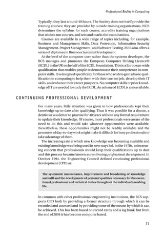 Professional Bodies in Computing
31
Typically, they last around 40 hours. The Society does not itself provide the
training courses; they are provided by outside training organizations. ISEB
determines the syllabus for each course, accredits training organizations
that wish to run courses, and sets and marks the examinations.
Courses are available in a wide range of topics including, for example,
Business and Management Skills, Data Protection, Information Security
Management, Project Management, and Software Testing. ISEB also offers a
series of diplomas in Business Systems Development.
At the level of the computer user rather than the systems developer, the
BCS manages and promotes the European Computer Driving Licence®
(ECDL)intheUKonbehalfoftheECDLFoundation.ThisisaEuropean-wide
qualification that enables people to demonstrate their competence in com-
puter skills. It is designed specifically for those who wish to gain a basic qual-
ification in computing to help them with their current job, develop their IT
skills,andenhancetheircareerprospects.Nocomputerskillsorpriorknowl-
edge of IT are needed to study the ECDL. An advanced ECDL is also available.
CONTINUING PROFESSIONAL DEVELOPMENT
For many years, little attention was given to how professionals kept their
knowledge up to date after qualifying. Thus it was possible for a doctor, a
dentist or a solicitor to practise for 40 years without any formal requirement
to update their knowledge. Of course, most professionals were aware of the
need to do this and would take whatever opportunities were available.
Nevertheless, these opportunities might not be readily available and the
pressures of day-to-day work might make it difficult for busy professionals to
take advantage of them.
The increasing rate at which new knowledge was becoming available and
existing knowledge was being used in new ways led, in the 1970s, to increas-
ing concern that professionals should keep their qualifications up to date
and this process became known as continuing professional development. In
October 1994, the Engineering Council defined continuing professional
development (CPD) as:
The systematic maintenance, improvement and broadening of knowledge
and skill and the development of personal qualities necessary for the execu-
tion of professional and technical duties throughout the individual’s working
life.
In common with other professional engineering institutions, the BCS sup-
ports CPD both by providing a formal structure through which it can be
recorded and assessed and by providing some of the means by which it can
be achieved. This has been based on record cards and a log book, but from
the end of 2004 it has become computer based.
 