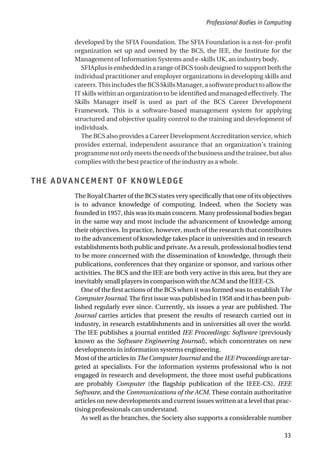 developed by the SFIA Foundation. The SFIA Foundation is a not-for-profit
organization set up and owned by the BCS, the IEE, the Institute for the
Management of Information Systems and e-skills UK, an industry body.
SFIAplus is embedded in a range of BCS tools designed to support both the
individual practitioner and employer organizations in developing skills and
careers.ThisincludestheBCSSkillsManager,asoftwareproducttoallowthe
IT skills within an organization to be identified and managed effectively. The
Skills Manager itself is used as part of the BCS Career Development
Framework. This is a software-based management system for applying
structured and objective quality control to the training and development of
individuals.
The BCS also provides a Career Development Accreditation service, which
provides external, independent assurance that an organization’s training
programmenotonlymeetstheneedsofthebusinessandthetrainee,butalso
complies with the best practice of the industry as a whole.
THE ADVANCEMENT OF KNOWLEDGE
The Royal Charter of the BCS states very specifically that one of its objectives
is to advance knowledge of computing. Indeed, when the Society was
founded in 1957, this was its main concern. Many professional bodies began
in the same way and most include the advancement of knowledge among
their objectives. In practice, however, much of the research that contributes
to the advancement of knowledge takes place in universities and in research
establishments both public and private. As a result, professional bodies tend
to be more concerned with the dissemination of knowledge, through their
publications, conferences that they organize or sponsor, and various other
activities. The BCS and the IEE are both very active in this area, but they are
inevitably small players in comparison with the ACM and the IEEE-CS.
One of the first actions of the BCS when it was formed was to establish The
Computer Journal. The first issue was published in 1958 and it has been pub-
lished regularly ever since. Currently, six issues a year are published. The
Journal carries articles that present the results of research carried out in
industry, in research establishments and in universities all over the world.
The IEE publishes a journal entitled IEE Proceedings: Software (previously
known as the Software Engineering Journal), which concentrates on new
developments in information systems engineering.
Most of the articles in The Computer Journal and the IEE Proceedings are tar-
geted at specialists. For the information systems professional who is not
engaged in research and development, the three most useful publications
are probably Computer (the flagship publication of the IEEE-CS), IEEE
Software, and the Communications of the ACM. These contain authoritative
articles on new developments and current issues written at a level that prac-
tising professionals can understand.
As well as the branches, the Society also supports a considerable number
Professional Bodies in Computing
33
 