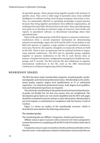 of specialist groups. These groups bring together people with interests in
specific areas. They cover a wide range of specialist areas, from artificial
intelligence to software testing, from human-computer interaction to law.
They are particularly effective in spreading knowledge of good practice
because they bring together practitioners from different organizations, all
working in the same field, who learn from each other. Many specialist groups
have gone on to develop an extensive range of resources, from books and
reports to specialized software, to disseminate knowledge about their
specialized topic.
Many of the specialist groups of the BCS organize or sponsor conferences.
Conferences form a second important mechanism for disseminating
advances in knowledge. Again, the ACM and the IEEE-CS are leaders in the
field and sponsor or organize a large number of specialized conferences
every year. However, the majority, though by no means all, of them are held
in the USA. There is thus an important role for national societies in organ-
izing national conferences. The BCS and its specialist groups regularly
organize or sponsor conferences in the UK in such diverse areas as
human–computerinteraction,configurationmanagement,healthcarecom-
puting, and IT security. The BCS and the IEE also collaborate to organize
international conferences in the UK, such as the 2004 International
Conference on Software Engineering, held in Edinburgh.
MEMBERSHIP GRADES
The BCS has three major membership categories: standard grades, profes-
sional grades and chartered professional status. Membership in the profes-
sional grades requires degree level qualifications in IT or substantial
experience. For chartered professional status, both degree level qualifica-
tions and substantial experience are required.
The criteria for membership in the professional and chartered profession-
al grades are flexible but, for that very reason, they are complicated. The
descriptions given below are very much simplified and the BCS web pages
should be consulted for precise and up-to-date information. Membership at
any level requires a commitment to compliance with the Society’s Code of
Conduct.
Figure 3.1 shows an outline of the membership structure, which is
described in more detail in the following subsections.
The standard grades
The standard grades are Affiliate, Companion, Student and Associate.
Affiliate status is open to anyone with an interest in IT who is prepared to
commit themselves to complying with the BCS Code of Conduct and Code of
Practice.
Companion status is open to members of other professional bodies with at
least five years’ work experience related to information systems and who are
Professional Issues in Information Technology
34
 