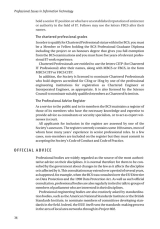 hold a senior IT position or who have an established reputation of eminence
or authority in the field of IT. Fellows may use the letters FBCS after their
names.
The chartered professional grades
InordertoqualifyforCharteredProfessionalstatuswithintheBCS,youmust
be a Member or Fellow holding the BCS Professional Graduate Diploma
including the project or an honours degree that gives you full exemption
from the BCS examinations and you must have five years of relevant profes-
sional IT work experience.
Chartered Professionals are entitled to use the letters CITP (for Chartered
IT Professional) after their names, along with MBCS or FBCS, in the form
MBCS CITP or FBCS CITP.
In addition, the Society is licensed to nominate Chartered Professionals
who hold degrees accredited for CEng or IEng by one of the professional
engineering institutions for registration as Chartered Engineer or
Incorporated Engineer, as appropriate. It is also licensed by the Science
Council to nominate suitably qualified members as Chartered Scientists.
The Professional Advice Register
As a service to the public and to its members the BCS maintains a register of
those of its members who have the necessary knowledge and expertise to
provide advice as consultants or security specialists, or to act as expert wit-
nesses in court.
All applicants for inclusion in the register are assessed by one of the
Society’s assessors. The register currently contains some 100 names, most of
whom have many years’ experience in senior professional roles. In a few
cases, non-members are included on the register but they must commit to
accepting the Society’s Code of Conduct and Code of Practice.
OFFICIAL ADVICE
Professional bodies are widely regarded as the source of the most authori-
tative advice on their disciplines. It is normal therefore for them to be con-
sulted by the government about changes in the law as it affects the discipline
orisaffectedbyit.Thisconsultationmayextendoveraperiodofseveralyears,
as happened, for example, when the BCS was consulted over the EU Directive
on Data Protection and the 1998 Data Protection Act. As well as such official
consultation, professional bodies are also regularly invited to talk to groups of
members of parliament who are interested in their disciplines.
Professional engineering bodies are also routinely asked by standardiza-
tion bodies, such as the American National Standards Institute or the British
Standards Institute, to nominate members of committees developing stan-
dards in the field. Indeed, the IEEE itself runs the standards-making process
in the area of local area networks through its Project 802.
Professional Issues in Information Technology
36
 