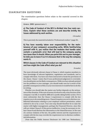 Professional Bodies in Computing
37
EXAMINATION QUESTIONS
The examination questions below relate to the material covered in this
chapter.
A 2001  1
a) The Code of Conduct of the BCS is divided into four main sec-
tions. Explain what these sections are and describe briefly the
issues addressed by each section.
[16 marks]
This is precisely the material included in ‘Professional conduct’ (page 26).
b) You have recently taken over responsibility for the main-
tenance of your company’s accounting suite. While familiarizing
yourself with it, you realize that the modules that handle sales
contain a systematic error that will lead to the company paying
less taxes than it should. When you point this out to your manager,
he tells you to leave it as it is because that is the way the company
wants it.
Which clauses in the Code of Conduct are relevant to this situation
and how might the Code affect what you do?
[9 marks]
The most obviously relevant clause is Clause 4, which requires members to
have knowledge of relevant legislation, regulations and standards, and to
comply with them. You have now been instructed to break the provisions of
the clause. Clause 1 states that if your professional judgement is overruled,
youshouldpointoutthelikelyconsequences.Whileyouhavealreadypointed
out the problem to your manager, you should make sure he is aware of the
possibleconsequencesofthis;inyourowninterestsitwouldbebesttodothis
in writing.
Whether you should take the matter any further depends on the serious-
ness of the situation. If the sum of money involved is only a tiny fraction of the
company’s tax bill, it would be difficult to justify taking further action. If it is
more substantial, then the Clause 4 requirement to comply with the law
requiresyoutodosomethingmore.Clause8requiresyounottodisclosecon-
fidential information relating to your employer without permission, unless
ordered to do so by a court. Your next step should therefore be to raise the
matter with higher management, perhaps the Financial Director, since this
will not violate Clause 8. If this proves ineffective, it may be necessary to vio-
late Clause 8 and disclose the information to the Inland Revenue. In the case
of a serious violation of the law, the public interest and the requirement to
comply with the law may override the requirement not to disclose confiden-
tial information.
(Note that the Public Interest Disclosure Act 1998 (see ‘Redundancy,
 
