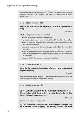 Professional Issues in Information Technology
38
dismissal and grievance procedures’ in Chapter 10) is also relevant to this
question. Note also that candidates are not expected to be able to quote
clause numbers.)
A 2001  2(b)
Explain the roles and characteristics of the BCS as a professional
body.
[10 marks]
The following list covers what was expected:
● sets standards of professional competence;
● promotes educational provision to assist in achieving these standards;
● defines standards of professional conduct and enforces these standards
within its membership;
● promotes and supports the continuing professional development of its
members;
● actively supports the advancement of knowledge in the field of informa-
tion systems engineering, through its publications and sponsorship of
conferences;
● advises the UK Government on relevant legislation.
A 2003  6
Describe the membership structure of the BCS as a ‘professional
engineering body’.
[6 marks]
See ‘Membership grades’ (page 34). At the time that the question was set, the
membership structure was simpler than it now is.
A 2003  1(b)
a) The Code of Conduct of the BCS is divided into four main sec-
tions. Explain what these sections are and describe briefly the
issues addressed by each section.
[12 marks]
See ‘Professional conduct’ (page 26).
b) Your company is due to deliver a new water processing facility
to a national water company. The facility includes real-time
 