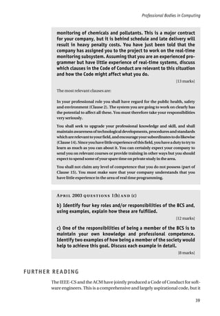 Professional Bodies in Computing
39
monitoring of chemicals and pollutants. This is a major contract
for your company, but it is behind schedule and late delivery will
result in heavy penalty costs. You have just been told that the
company has assigned you to the project to work on the real-time
monitoring subsystem. Assuming that you are an experienced pro-
grammer but have little experience of real-time systems, discuss
which clauses in the Code of Conduct are relevant to this situation
and how the Code might affect what you do.
[13 marks]
The most relevant clauses are:
In your professional role you shall have regard for the public health, safety
and environment (Clause 2). The system you are going to work on clearly has
the potential to affect all these. You must therefore take your responsibilities
very seriously.
You shall seek to upgrade your professional knowledge and skill, and shall
maintainawarenessoftechnologicaldevelopments,proceduresandstandards
whicharerelevanttoyourfield,andencourageyoursubordinatestodolikewise
(Clause14).Sinceyouhavelittleexperienceofthisfield,youhaveadutytotryto
learn as much as you can about it. You can certainly expect your company to
send you on relevant courses or provide training in other ways but you should
expecttospendsomeofyoursparetimeonprivatestudyinthearea.
You shall not claim any level of competence that you do not possess (part of
Clause 15). You must make sure that your company understands that you
have little experience in the area of real time programming.
A 2003  1(b)  (c)
b) Identify four key roles and/or responsibilities of the BCS and,
using examples, explain how these are fulfilled.
[12 marks]
c) One of the responsibilities of being a member of the BCS is to
maintain your own knowledge and professional competence.
Identify two examples of how being a member of the society would
help to achieve this goal. Discuss each example in detail.
[8 marks]
FURTHER READING
The IEEE-CS and the ACM have jointly produced a Code of Conduct for soft-
ware engineers. This is a comprehensive and largely aspirational code, but it
 