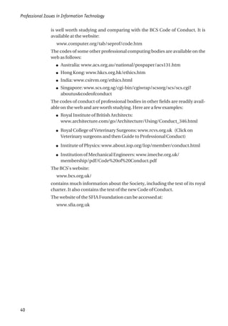 is well worth studying and comparing with the BCS Code of Conduct. It is
available at the website:
www.computer.org/tab/seprof/code.htm
The codes of some other professional computing bodies are available on the
web as follows:
● Australia: www.acs.org.au/national/pospaper/acs131.htm
● Hong Kong: www.hkcs.org.hk/ethics.htm
● India: www.csitvm.org/ethics.html
● Singapore: www.scs.org.sg/cgi-bin/cgiwrap/scsorg/scs/scs.cgi?
aboutus&codeofconduct
The codes of conduct of professional bodies in other fields are readily avail-
able on the web and are worth studying. Here are a few examples:
● Royal Institute of British Architects:
www.architecture.com/go/Architecture/Using/Conduct_346.html
● Royal College of Veterinary Surgeons: www.rcvs.org.uk (Click on
Veterinary surgeons and then Guide to Professional Conduct)
● Institute of Physics: www.about.iop.org/Iop/member/conduct.html
● Institution of Mechanical Engineers: www.imeche.org.uk/
membership/pdf/Code%20of%20Conduct.pdf
The BCS’s website:
www.bcs.org.uk/
contains much information about the Society, including the text of its royal
charter. It also contains the text of the new Code of Conduct.
The website of the SFIA Foundation can be accessed at:
www.sfia.org.uk
Professional Issues in Information Technology
40
 