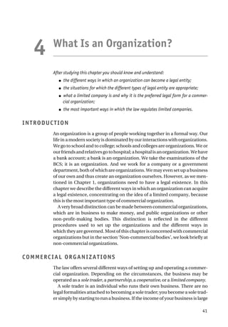 What Is an Organization?
After studying this chapter you should know and understand:
● the different ways in which an organization can become a legal entity;
● the situations for which the different types of legal entity are appropriate;
● what a limited company is and why it is the preferred legal form for a commer-
cial organization;
● the most important ways in which the law regulates limited companies.
INTRODUCTION
An organization is a group of people working together in a formal way. Our
life in a modern society is dominated by our interactions with organizations.
We go to school and to college; schools and colleges are organizations. We or
our friends and relatives go to hospital; a hospital is an organization. We have
a bank account; a bank is an organization. We take the examinations of the
BCS; it is an organization. And we work for a company or a government
department, both of which are organizations. We may even set up a business
of our own and thus create an organization ourselves. However, as we men-
tioned in Chapter 1, organizations need to have a legal existence. In this
chapter we describe the different ways in which an organization can acquire
a legal existence, concentrating on the idea of a limited company, because
this is the most important type of commercial organization.
A very broad distinction can be made between commercial organizations,
which are in business to make money, and public organizations or other
non-profit-making bodies. This distinction is reflected in the different
procedures used to set up the organizations and the different ways in
which they are governed. Most of this chapter is concerned with commercial
organizations but in the section ‘Non-commercial bodies’, we look briefly at
non-commercial organizations.
COMMERCIAL ORGANIZATIONS
The law offers several different ways of setting up and operating a commer-
cial organization. Depending on the circumstances, the business may be
operated as a sole trader, a partnership, a cooperative, or a limited company.
A sole trader is an individual who runs their own business. There are no
legal formalities attached to becoming a sole trader; you become a sole trad-
er simply by starting to run a business. If the income of your business is large
41
4
 