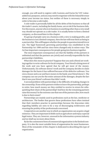 enough, you will need to register with Customs and Excise for VAT (value-
addedtax)purposes,andyoumayneedtonegotiatewiththeInlandRevenue
about your income tax status, but neither of these is necessary simply in
order to become a sole trader.
A sole trader is personally liable for all the debts of the business so that all
the trader’s assets, including the family home, are at risk if the business fails.
Forthisreason,anyonewhoisinbusinessinanythingotherthanaverysmall
way should not operate as a sole trader. It is usually better to form a limited
company, as discussed later in this chapter.
If a group of people carry on a business with a view to making profits, and
the business is not a limited company, then the law will treat them as being in
a partnership. This will happen whether the people in question intend it to or
not. The legal framework governing partnerships was established in the
Partnership Act 1890 and has since been changed only in minor ways. The
Act has important consequences for people going into business together.
The most important consequences are that the liability of the partners is
unlimited and that the partners are jointly and severally responsible for the
partnership’s liabilities.
What does this mean in practice? Suppose that you and a friend are work-
ing together to write software for local company. Your friend is doing most of
the work and you have agreed that he will get most of the money.
Unfortunately, his software doesn’t work and the company decides to claim
damages for the harm it has suffered because of the defective software. You
own a house and a car and have money in the bank; your friend doesn’t. The
company can sue you for the entire amount of the damages, despite the fact
that it was your friend’s software that didn’t work.
A second problem with partnerships is the difficulty of making changes in
theownership.Ifoneofthepartnerswishestoleavethepartnership,perhaps
to retire, how much money are they entitled to receive in return for relin-
quishing their share of the partnership? And how do the remaining partners
raisethismoney?Intheextremecasethatoneofthepartnersdies,howmuch
is due to their estate?
Partnerships are mainly used in professions such as the law, medicine or
architecture. The bodies that govern these professions have often insisted
that their members practise in partnerships because the draconian rules
regarding liability are seen to be a way of discouraging recklessness and
ensuring the probity of the professionals concerned.
Cooperatives are another way in which an organization can acquire a legal
existence.Theyareimportantinfieldssuchasagricultureandenjoyaspecial
legal status. They are, however, unusual in the information systems industry
and we shall say no more about them.
Byfarthecommonestformofcommercialorganizationisthelimitedcom-
pany. It is also the most suitable form of organization for most businesses.
Most of the remainder of this chapter is dedicated to describing this type of
organization.
Professional Issues in Information Technology
42
 