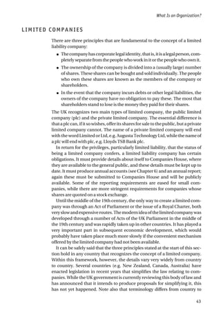 LIMITED COMPANIES
There are three principles that are fundamental to the concept of a limited
liability company:
● Thecompanyhascorporatelegalidentity,thatis,itisalegalperson,com-
pletely separate from the people who work in it or the people who own it.
● The ownership of the company is divided into a (usually large) number
of shares. These shares can be bought and sold individually. The people
who own these shares are known as the members of the company or
shareholders.
● In the event that the company incurs debts or other legal liabilities, the
owners of the company have no obligation to pay these. The most that
shareholders stand to lose is the money they paid for their shares.
The UK recognizes two main types of limited company, the public limited
company (plc) and the private limited company. The essential difference is
that a plc can, if it so wishes, offer its shares for sale to the public, but a private
limited company cannot. The name of a private limited company will end
with the word Limited or Ltd, e.g. Augusta Technology Ltd, while the name of
a plc will end with plc, e.g. Lloyds TSB Bank plc.
In return for the privileges, particularly limited liability, that the status of
being a limited company confers, a limited liability company has certain
obligations. It must provide details about itself to Companies House, where
they are available to the general public, and these details must be kept up to
date. It must produce annual accounts (see Chapter 6) and an annual report;
again these must be submitted to Companies House and will be publicly
available. Some of the reporting requirements are eased for small com-
panies, while there are more stringent requirements for companies whose
shares are quoted on a stock exchange.
Until the middle of the 19th century, the only way to create a limited com-
pany was through an Act of Parliament or the issue of a Royal Charter, both
veryslowandexpensiveroutes.Themodernideaofthelimitedcompanywas
developed through a number of Acts of the UK Parliament in the middle of
the 19th century and was rapidly taken up in other countries. It has played a
very important part in subsequent economic development, which would
probably have taken place much more slowly if the convenient mechanism
offered by the limited company had not been available.
It can be safely said that the three principles stated at the start of this sec-
tion hold in any country that recognizes the concept of a limited company.
Within this framework, however, the details vary very widely from country
to country. Several countries (e.g. New Zealand, Canada, Australia) have
enacted legislation in recent years that simplifies the law relating to com-
panies. While the UK government is currently reviewing this body of law and
has announced that it intends to produce proposals for simplifying it, this
has not yet happened. Note also that terminology differs from country to
What Is an Organization?
43
 