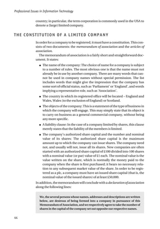 Professional Issues in Information Technology
44
country; in particular, the term corporation is commonly used in the USA to
denote a (large) limited company.
THE CONSTITUTION OF A LIMITED COMPANY
Inorderforacompanytoberegistered,itmusthaveaconstitution.Thiscon-
sists of two documents: the memorandum of association and the articles of
association.
The memorandum of association is a fairly short and straightforward doc-
ument. It states:
● The name of the company: The choice of name for a company is subject
to a number of rules. The most obvious one is that the name must not
already be in use by another company. There are many words that can-
not be used in company names without special permission. The list
includes words that might give the impression that the company has
some sort of official status, such as ‘Parliament’ or ‘England’, and words
implying a representative role, such as ‘Association’.
● The country in which its registered office will be located – England and
Wales, Wales (to the exclusion of England) or Scotland.
● Theobjectsofthecompany:Thisisastatementofthetypeofbusinessin
which the company will engage. This may simply state that its object is
to carry on business as a general commercial company, without being
any more specific.
● A liability clause: In the case of a company limited by shares, this clause
merely states that the liability of the members is limited.
● The company’s authorized share capital and the number and nominal
value of its shares: The authorized share capital is the maximum
amount up to which the company can issue shares. The company need
not, and usually will not, issue all its shares. New companies are often
started with an authorized share capital of £100 divided into 100 shares
with a nominal value (or par) value of £1 each. The nominal value is the
value written on the share, which is normally the money paid to the
company when the share is first purchased; it bears no necessary rela-
tion to any subsequent market value of the share. In order to be regis-
tered as a plc, a company must have an issued share capital (that is, the
nominal value of the issued shares) of at least £50,000.
Inaddition,thememorandumwillconcludewithadeclarationofassociation
along the following lines:
We, the several persons whose names, addresses and descriptions are written
below, are desirous of being formed into a company in pursuance of this
MemorandumofAssociation,andwerespectivelyagreetotakethenumberof
shares in the capital of the company set out opposite our respective names.
 