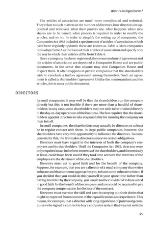 The articles of association are much more complicated and technical.
They relate to such matters as the number of directors, how directors are ap-
pointed and removed, what their powers are, what happens when new
shares are to be issued, what process is required in order to modify the
articles, and so on. In order to simplify the setting up of companies, the
Companies Act 1948 included a specimen set of articles of association, which
have been regularly updated; these are known as Table A. Most companies
now adopt Table A as the basis of their articles of association and specify only
the way in which their articles differ from Table A.
Once a company has been registered, the memorandum of agreement and
the articles of association are deposited at Companies House and are public
documents, in the sense that anyone may visit Companies House and
inspect them. It often happens in private companies that the shareholders
wish to conclude a further agreement among themselves. Such an agree-
ment is called a shareholders’ agreement. Unlike the memorandum and the
articles, this is not a public document.
DIRECTORS
In small companies, it may well be that the shareholders run the company
directly but this is not feasible if there are more than a handful of share-
holders; in any case, some shareholders may not wish to be involved directly
in the day-to-day operations of the business. The law requires that the share-
holders appoint directors to take responsibility for running the company on
their behalf.
In small companies, the shareholders may actually be directors or at least
be in regular contact with them. In large public companies, however, the
shareholders have very little opportunity to influence the directors. To com-
pensate for this, the law makes directors subject to certain obligations.
Directors must have regard to the interests of both the company’s em-
ployees and its shareholders. Until the Companies Act 1985, directors were
onlyrequiredtoactinthebestinterestsoftheshareholders,andtheoretically
at least, could have been sued if they took into account the interests of the
employees to the detriment of the shareholders.
Directors must act in good faith and for the benefit of the company.
Suppose, for example, that you are a director of a small company that writes
software and that someone approaches you to have some software written. If
you decided that you could do this yourself in your spare time rather than
having it written by the company, you would not be considered to have acted
in good faith for the benefit of the company and you could be required to pay
the company compensation for the loss of the contract.
Directors must exercise the skill and care in carrying out their duties that
mightbeexpectedfromsomeoneoftheirqualificationsandexperience.This
means, for example, that a director with long experience of purchasing com-
puters who signed a contract to buy a computer system that was not suitable
What Is an Organization?
45
 