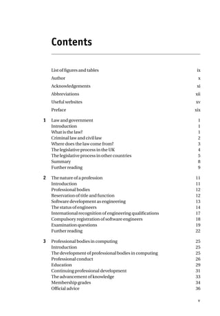 Contents
List of figures and tables ix
Author x
Acknowledgements xi
Abbreviations xii
Useful websites xv
Preface xix
1 Law and government 1
Introduction 1
What is the law? 1
Criminal law and civil law 2
Where does the law come from? 3
The legislative process in the UK 4
The legislative process in other countries 5
Summary 8
Further reading 9
2 The nature of a profession 11
Introduction 11
Professional bodies 12
Reservation of title and function 12
Software development as engineering 13
The status of engineers 14
International recognition of engineering qualifications 17
Compulsory registration of software engineers 18
Examination questions 19
Further reading 22
3 Professional bodies in computing 25
Introduction 25
The development of professional bodies in computing 25
Professional conduct 26
Education 29
Continuing professional development 31
The advancement of knowledge 33
Membership grades 34
Official advice 36
v
 